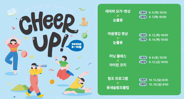 CHEER UP! 2025년 8~10월 테라피 요가-명상 눈풀꽃 1회차 8.5.(화) 19:00 2회차 8.7.(목) 19:00
마음챙김 명상 눈풀꽃 1회차 8.12.(화) 19:00 2회차 8.14.(목) 19:00
러닝 클래스 아이린 코치 1회차 9.6.(토) 10:00 2회차 9.12.(금) 19:00
탐조 프로그램 동네숲탐조클럽 1회차 10.12.(일) 9:00 2회차 10.26.(일) 9:00