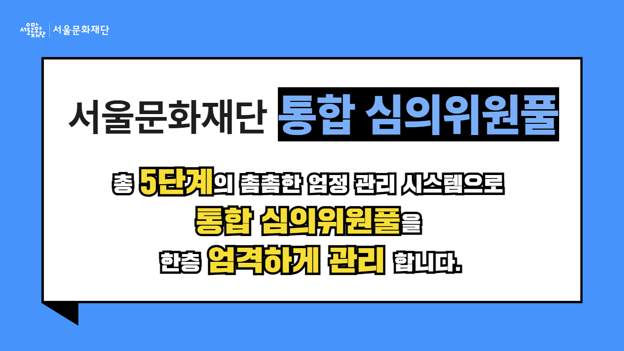 서울문화재단은 총 5단계의 촘촘한 엄정 관리 시스템으로 통합 심의위원풀을 한층 엄격하게 관리합니다.
[1단계] 주관적 점수를 최대한 객관화합니다.
[2단계] 평균점으로 1차 선별합니다.
[3단계] 평균의 함정 및 오류를 보정합니다.
[4단계] 공정성 지표는 보다 엄격하게 적용합니다.
[5단계] 불공정거래자는 최종 검증합니다.