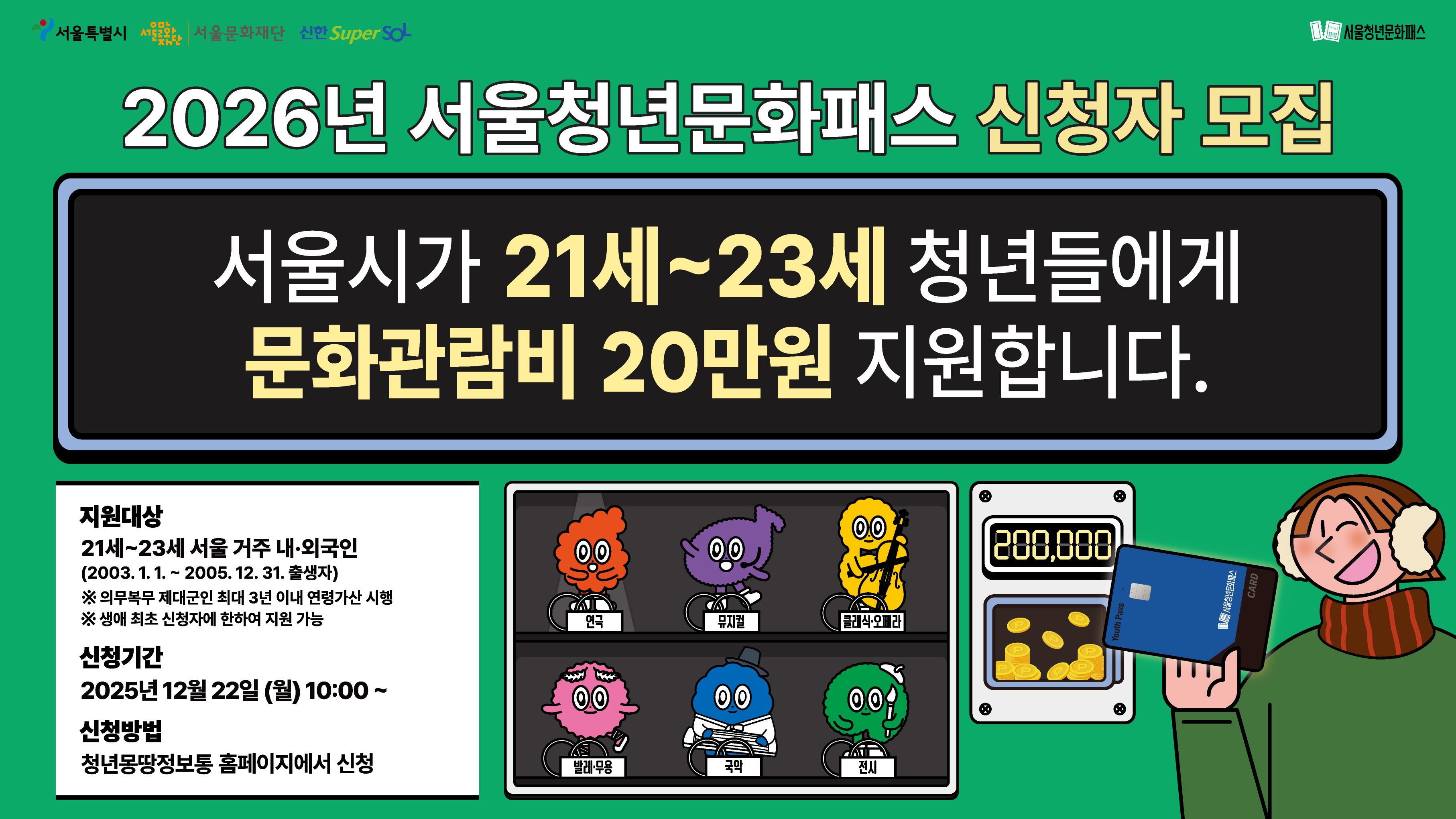 21~23세 서울 청년을 위한 단 하나의 패스!<br><br>
서울시가 2003~2005년생 서울 거주 청년들에게<br>
최대 20만원 상당의 문화관람비를 지원합니다.<br><br>
⚫신청기간: ‘25.12.22.(월)10시 ~<br>
⚫신청방법: 청년몽땅정보통 온라인 신청