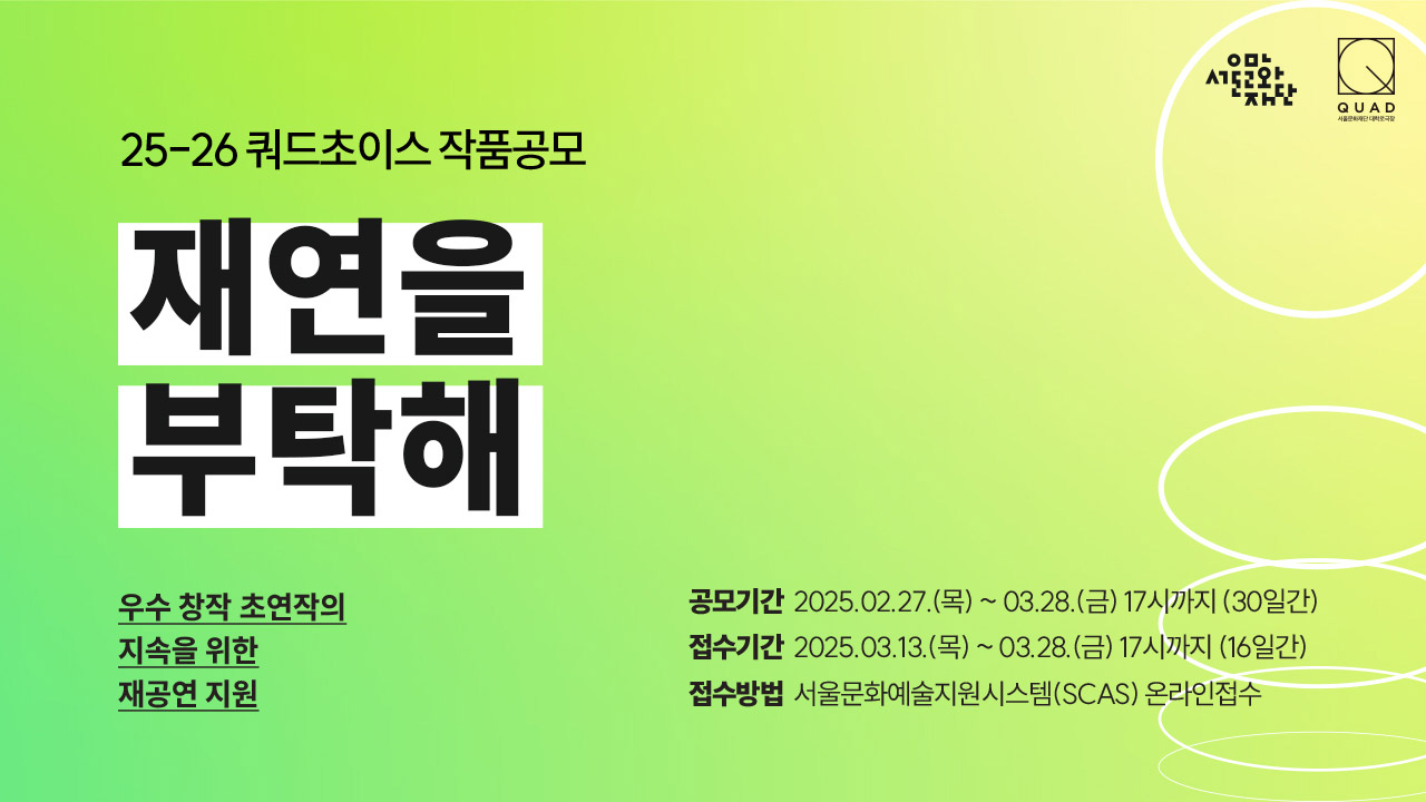 대학로극장 쿼드 25-26 쿼드초이스 작품 공모. 재연을 부탁해. 우수 초연작의 지속을 위한 재공연지원. 공모기간: 2025.02.27.(목) ~ 03.28.(금) 17시까지 (30일간).  접수기간: 2025.03.13.(목) ~ 03.28(금) 17시까지 (16일간) 접수방법: 서울예술지원시스템(SCAS) 온라인 접수