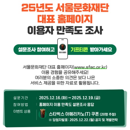 25년도 서울문화재단 대표홈페이지 이용자 만족도 조사 설문조사 참여하고 기프티콘 받아가세요. 서울문화재단 대표 홈페이지 (www.sfac.or.kr) 이용 경험을 공유해주세요! 여러분의 소중한 의견은 보다 나은 서비스 제공을 위한 자료로 활용됩니다. 설문기간 2025.12.16.(화) ~ 2025.12.19.(금) 참여방법 홈페이지 이용 만족도 설문조사 응답 이벤트 상품 스타벅스 아메리카노(T)쿠폰 (20명 추첨) ※ 당첨자발표:2025.12.22.(월) 공지 및 개별연락