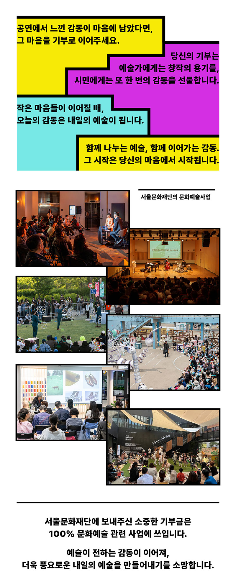 공연에서 느낀 감동이 마음에 남았다면, 그 마음을 기부로 이어주세요. 당신의 기부는 예술가에게는 창작의 용기를, 시민에게는 또 한 번의 감동을 선물합니다. 작은 마음들이 이어질 때, 오늘의 감동은 내일의 예술이 됩니다. 함께 나누는 예술, 함께 이어가는 감동. 그 시작은 당신의 마음에서 시작됩니다. 서울문화재단의 문화예술사업. 서울문화재단에 보내주신 소중한 기부금은 100% 문화예술 관련 사업에 쓰입니다. 예술이 전하는 감동이 이어져, 더욱 풍요로운 내일의 예술을 만들어내기를 소망합니다.