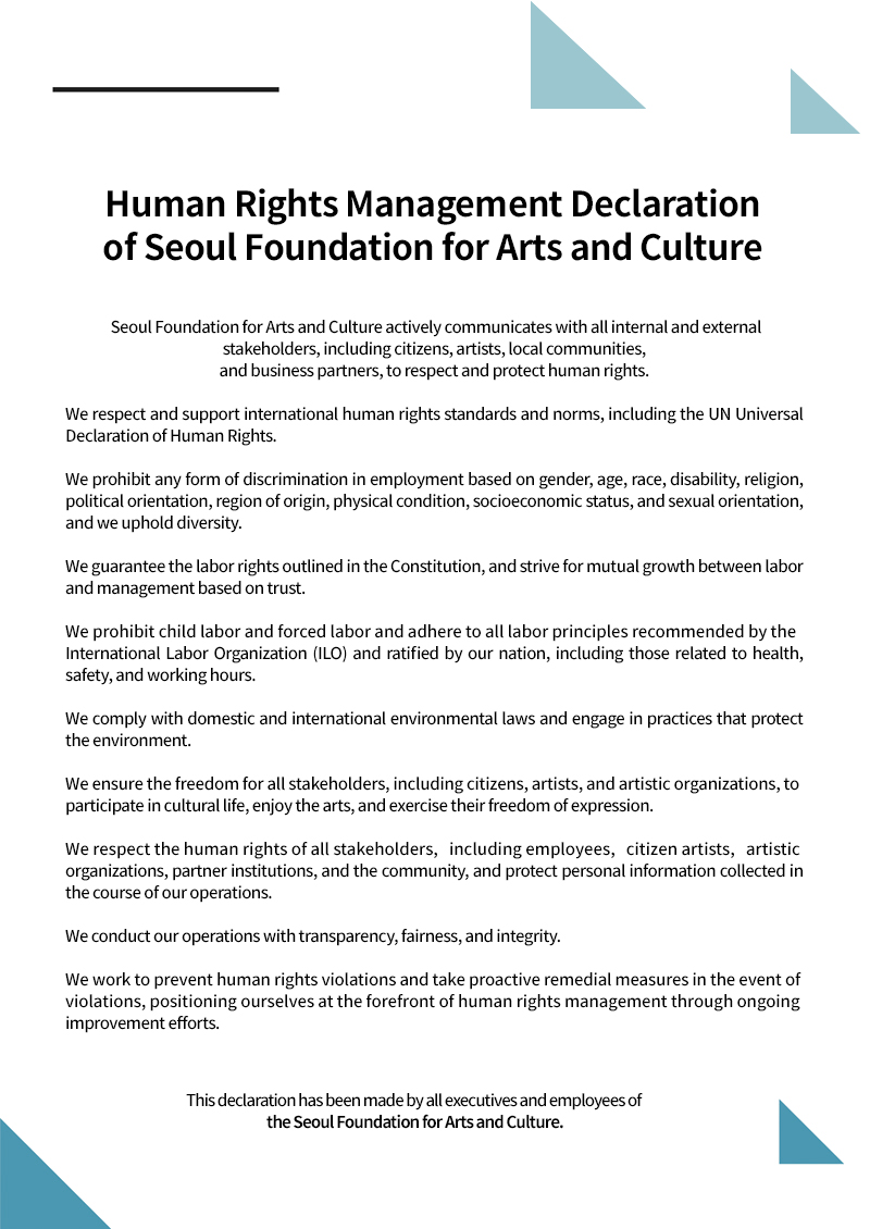 Human Rights Management Declaration  - of Seoul Foundation for Arts and Culture Seoul Foundation for Arts and Culture actively communicates with all internal and external stakeholders, including citizens, artists, local communities, and business partners, to respect and protect human rights. We respect and support international human rights standards and norms, including the UN Universal Declaration of Human Rights. We prohibit any form of discrimination in employment based on gender, age, race, disability, religion, political orientation, region of origin, physical condition, socioeconomic status, and sexual orientation, and we uphold diversity.  We guarantee the labor rights outlined in the Constitution, and strive for mutual growth between labor and management based on trust. We prohibit child labor and forced labor and adhere to all labor principles recommended by the International Labor Organization (ILO) and ratified by our nation, including those related to health, safety, and working hours. We comply with domestic and international environmental laws and engage in practices that protect the environment.  We ensure the freedom for all stakeholders, including citizens, artists, and artistic organizations, to participate in cultural life, enjoy the arts, and exercise their freedom of expression.  We respect the human rights of all stakeholders, including employees, citizen artists, artistic organizations, partner institutions, and the community, and protect personal information collected in the course of our operations. We conduct our operations with transparency, fairness, and integrity. We work to prevent human rights violations and take proactive remedial measures in the event of violations, positioning ourselves at the forefront of human rights management through ongoing improvement efforts. This declaration has been made by all executives and employees of the Seoul Foundation for Arts and Culture.