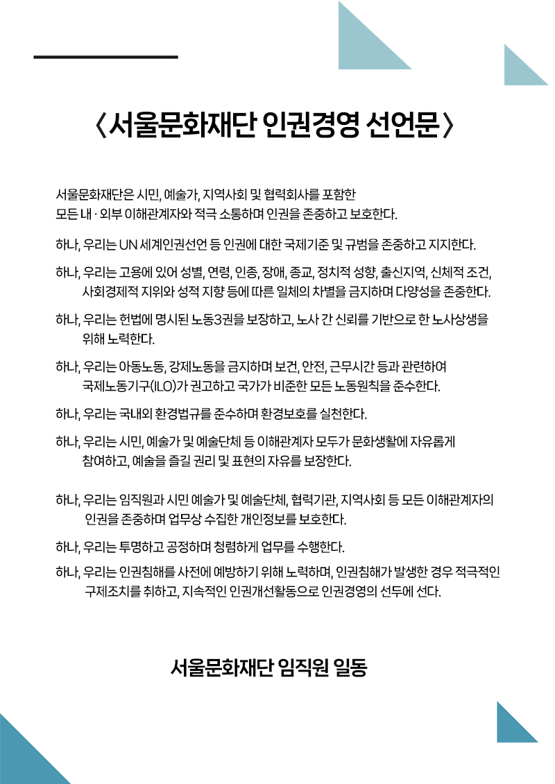 서울문화재단 인권경영 선언문 - 서울문화재단은 시민, 예술가, 지역사회 및 협력회사를 포함한  모든 내•외부 이해관계자와 적극 소통하며 인권을 존중하고 보호한다. 하나, 우리는 UN 세계인권선언 등 인권에 대한 국제기준 및 규범을 존중하고 지지한다. 하나, 우리는 고용에 있어 성별, 연령, 인종, 장애, 종교, 정치적 성향, 출신지역, 신체적 조건, 사회경제적 지위와 성적 지향 등에 따른 일체의 차별을 금지하며 다양성을 존중한다.  하나, 우리는 헌법에 명시된 노동3권을 보장하고, 노사 간 신뢰를 기반으로 한 노사상생을 위해 노력한다. 하나, 우리는 아동노동, 강제노동을 금지하며 보건, 안전, 근무시간 등과 관련하여 국제노동기구(ILO)가 권고하고 국가가 비준한 모든 노동원칙을 준수한다.  하나, 우리는 국내외 환경법규를 준수하며 환경보호를 실천한다.  하나, 우리는 시민, 예술가 및 예술단체 등 이해관계자 모두가 문화생활에 자유롭게 참여하고, 예술을 즐길 권리 및 표현의 자유를 보장한다.  하나, 우리는 임직원과 시민 예술가 및 예술단체, 협력기관, 지역사회 등 모든 이해관계자의 인권을 존중하며 업무상 수집한 개인정보를 보호한다. 하나, 우리는 투명하고 공정하며 청렴하게 업무를 수행한다. 하나, 우리는 인권침해를 사전에 예방하기 위해 노력하며, 인권침해가 발생한 경우 적극적인 구제조치를 취하고, 지속적인 인권개선활동으로 인권경영의 선두에 선다. 서울문화재단 임직원 일동