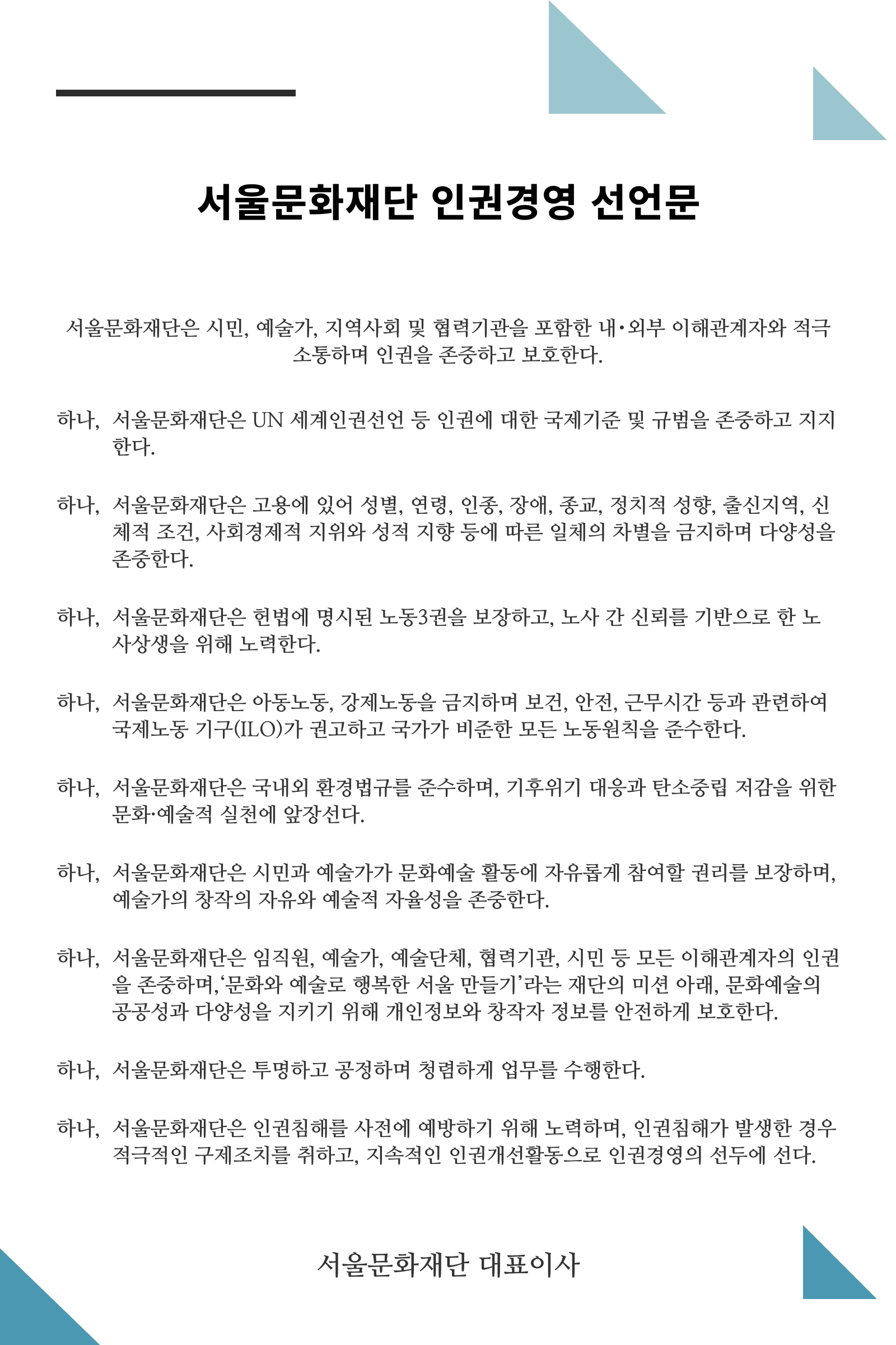 서울문화재단은 시민, 예술가, 지역사회 및 협력기관을 포함한 내･외부 이해관계자와 적극 소통하며 인권을 존중하고 보호한다. 하나, 서울문화재단은 UN 세계인권선언 등 인권에 대한 국제기준 및 규범을 존중하고 지지한다. 하나, 서울문화재단은 고용에 있어 성별, 연령, 인종, 장애, 종교, 정치적 성향, 출신지역, 신체적 조건, 사회경제적 지위와 성적 지향 등에 따른 일체의 차별을 금지하며 다양성을 존중한다.  하나, 서울문화재단은 헌법에 명시된 노동3권을 보장하고, 노사 간 신뢰를 기반으로 한 노사상생을 위해 노력한다. 하나, 서울문화재단은 아동노동, 강제노동을 금지하며 보건, 안전, 근무시간 등과 관련하여 국제노동 기구(ILO)가 권고하고 국가가 비준한 모든 노동원칙을 준수한다.  하나, 서울문화재단은 국내외 환경법규를 준수하며, 기후위기 대응과 탄소중립 저감을 위한 문화·예술적 실천에 앞장선다. 하나, 서울문화재단은 시민과 예술가가 문화예술 활동에 자유롭게 참여할 권리를 보장하며, 예술가의 창작의 자유와 예술적 자율성을 존중한다.  하나, 서울문화재단은 임직원, 예술가, 예술단체, 협력기관, 시민 등 모든 이해관계자의 인권을 존중하며,‘문화와 예술로 행복한 서울 만들기’라는 재단의 미션 아래, 문화예술의 공공성과 다양성을 지키기 위해 개인정보와 창작자 정보를 안전하게 보호한다.  하나, 서울문화재단은 투명하고 공정하며 청렴하게 업무를 수행한다. 하나, 서울문화재단은 인권침해를 사전에 예방하기 위해 노력하며, 인권침해가 발생한 경우 적극적인 구제조치를 취하고, 지속적인 인권개선활동으로 인권경영의 선두에 선다. 서울문화재단 대표이사 