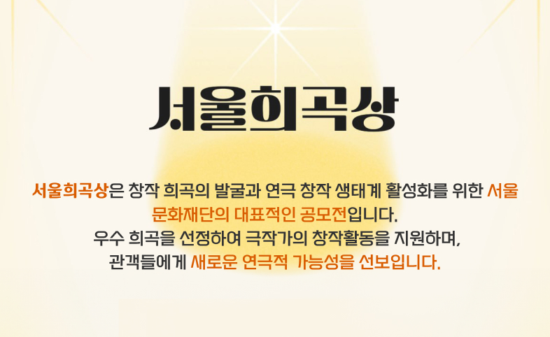 서울희곡상 - 서울희곡상은 창작 희곡의 발굴과 연극 창작 생태계 활성화를 위한 서울문화재단의 대표적인 공모전입니다. 우수 희곡을 선정하여 극작가의 창작활동을 지원하며 관객들에게 새로운 연극적 가능성을 선보입니다.