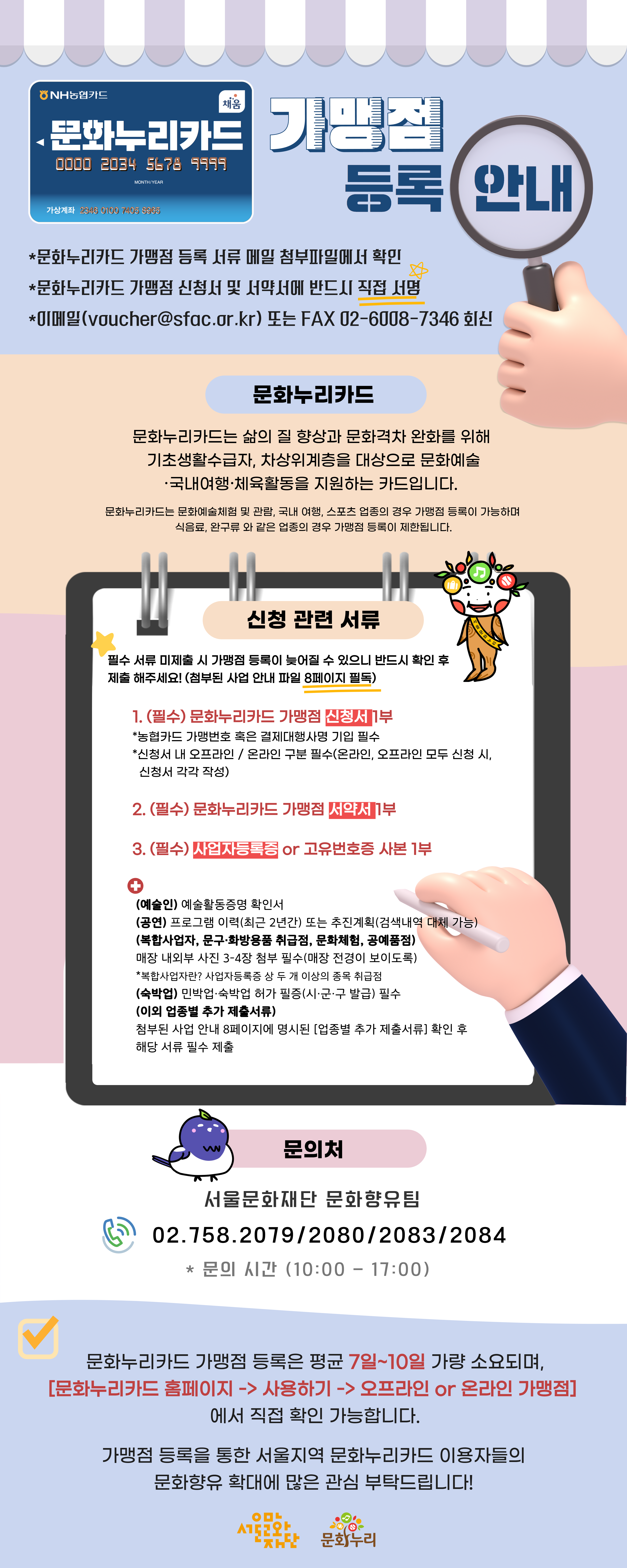 (NH농협카드채움)
		-문화누리카드 가맹점 등록 안내
		*문화누리카드 가맹점 등록 서류 메일 첨부파일에서 확인
		*문화누리카드 가맹점 신청서 및 서약서에 반드시 직접 서명
		*이메일(voucher@sfac.or.kr) 또는 FAX 02-6008-7346 회신
		
		문화누리카드
		문화누리카드는 삶의 질 향상과 문화격차 완화를 위해 기초생활수급자, 차상위계층을 대상으로 문화예술 ·국내여행·체육활동을 지원하는 카드입니다.
		문화누리카드는 문화예술체험 및 관람, 국내 여행, 스포츠 업종의 경우 가맹점 등록이 가능하며 식음료, 완구류 와 같은 업종의 경우 가맹점 등록이 제한됩니다.
		
		
		신청 관련 서류
		필수 서류 미제출 시 가맹점 등록이 늦어질 수 있으니 반드시 확인 후
		제출 해주세요! (첨부된 사업 안내 파일 8페이지 필독)
		
		1. (필수) 문화누리카드 가맹점 신청서 1부.
		*농협카드 가맹번호 혹은 결제대행사명 기입 필수
		*신청서 내 오프라인 / 온라인 구분 필수(온라인, 오프라인 모두 신청 시, 신청서 각각 작성)
		
		2. (필수) 문화누리카드 가맹점 서약서 1부.
		3. (필수) 사업자등록증 or 고유번호증 사본 1부.
		[추가]
		(예술인) 예술활동증명 확인서
		(공연) 프로그램 이력(최근 2년간) 또는 추진계획(검색내역 대체 가능)
		(복합사업자, 문구화방용품 취급점, 문화체험, 공예품점)
		매장 내외부 사진 3-4장 첨부 필수(매장 전경이 보이도록)
		*복합사업자란? 사업자등록증 상 두 개 이상의 종목 취급점
		(숙박업) 민박업·숙박업 허가 필증(시·군·구 발급) 필수
		(이외 업종별 추가 제출서류)
		첨부된 사업 안내 8페이지에 명시된 [업종별 추가 제출서류] 확인 후 해당 서류 필수 제출.
		
		문의처
		서울문화재단 문화향유팀
		02.758.2079/2080/2083/2084
		*문의 시간 (10:00-17:00)
		문화누리카드 가맹점 등록은 평균 7일~10일 가량 소요되며, [문화누리카드 홈페이지-> 사용하기 -> 오프라인 or 온라인 가맹점] 에서 직접 확인 가능합니다.
		
		가맹점 등록을 통한 서울지역 문화누리카드 이용자들의 문화향유 확대에 많은 관심 부탁드립니다!