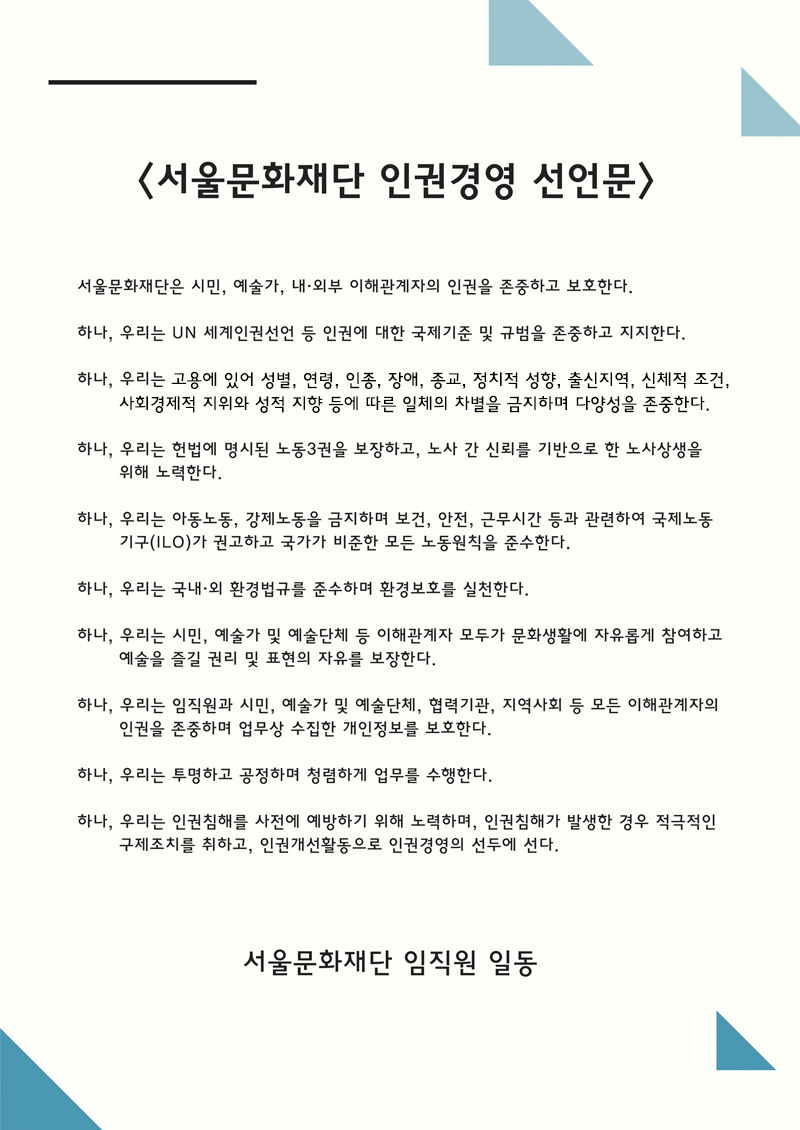 서울문화재단 인권경영 선언문 서울문화재단은 시민, 예술가, 내외부 이해관계자의 인권을 존중하고 보호한다. 하나, 우리는 UN 세계인권선언 등 인권에 대한 국제기준 및 규범을 존중하고 지지한다. 하나, 우리는 고용에 있어 성별, 연령, 인종, 장애, 종교, 정치적 성향, 출신지역, 신체적 조건, 사회경제적 지위와 성적 지향 등에 따른 일체의 차별을 금지하며 다양성을 존중한다.  하나, 우리는 헌법에 명시된 노동3권을 보장하고, 노사 간 신뢰를 기반으로 한 노사상생을 위해 노력한다. 하나, 우리는 아동노동, 강제노동을 금지하며 보건, 안전, 근무시간 등과 관련하여 국제노동기구(ILO)가 권고하고 국가가 비준한 모든 노동원칙을 준수한다. 하나, 우리는 국내외 환경법규를 준수하며 환경보호를 실천한다. 하나, 우리는 시민, 예술가 및 예술단체 등 이해관계자 모두가 문화생활에 자유롭게 참여하고 예술을 즐길 권리 및 표현의 자유를 보장한다. 하나, 우리는 임직원과 시민, 예술가 및 예술단체, 협력기관, 지역사회 등 모든 이해관계자의 인권을 존중하며 업무상 수집한 개인정보를 보호한다. 하나, 우리는 투명하고 공정하며 청렴하게 업무를 수행한다. 하나, 우리는 인권침해를 사전에 예방하기 위해 노력하며, 인권침해가 발생한 경우 적극적인 구제조치를 취하고, 인권개선활동으로 인권경영의 선두에 선다. 서울문화재단 임직원 일동