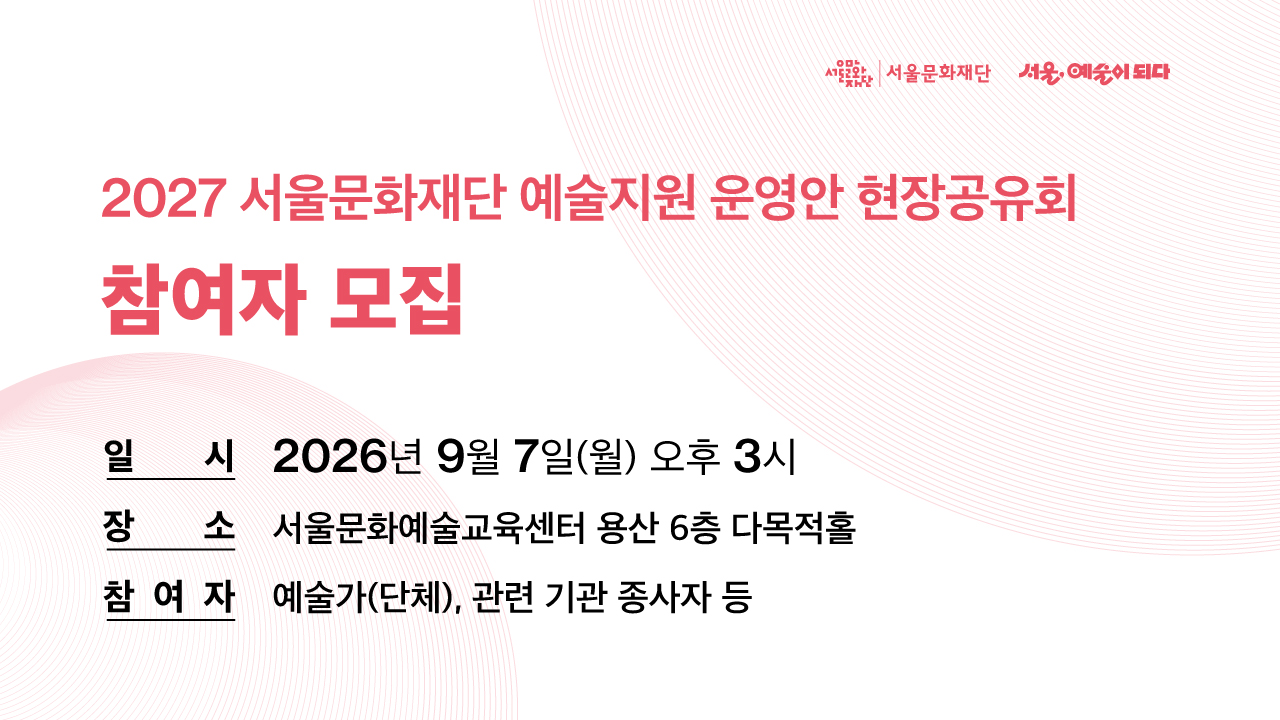 2027 서울문화재단 예술지원 통합공모 진행에 앞서 예술지원 운영방향과 운영안에 대해 소개하고, 예술계 종사자분들의 다양한 의견을 수렴하고자 현장공유회를 개최하오니 많은 참여 부탁드립니다.<br>
■ 일시: 2026년 9월 7일(월) 오후 3시<br>
■ 장소: 서울문화예술교육센터 용산 6층 다목적홀<br>
■ 모집기간: 2026년 8월 19일(수)부터, 선착순 마감<br>
■ 참여대상: 예술가(단체), 관련 기관 종사자 등<br>
■ 신청방법: 온라인 사전신청 또는 행사 당일 현장 방문 신청
