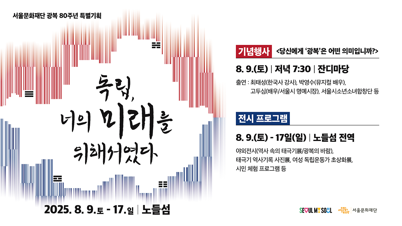 서울문화재단 광복 80주년 특별기획 - 독립 너의 미래를 위해서였다. 2025.8.9.토~17.일 | 노들섬 / 
기념행사 : 당신에게'광복'은 어떤 의미입니까? 8.9.(토) | 저녁 7:30 | 잔디마당 / 출연 : 최태성(한국사 강사), 박영수(뮤지컬 배우), 고두심(배우/서울시 명예시장), 서울시소년소녀합창단 등 / 전시프로그램 : 8.9.(토) ~ 17일(일) | 노들섬 전역 / 야외전시 (역사 속의 태극기/광복의바람), 태극기 역사기록 사진展, 여성 독립운동가 초상화展 시민 체험 프로그램 등 / seoul my soul, 서울문화재단