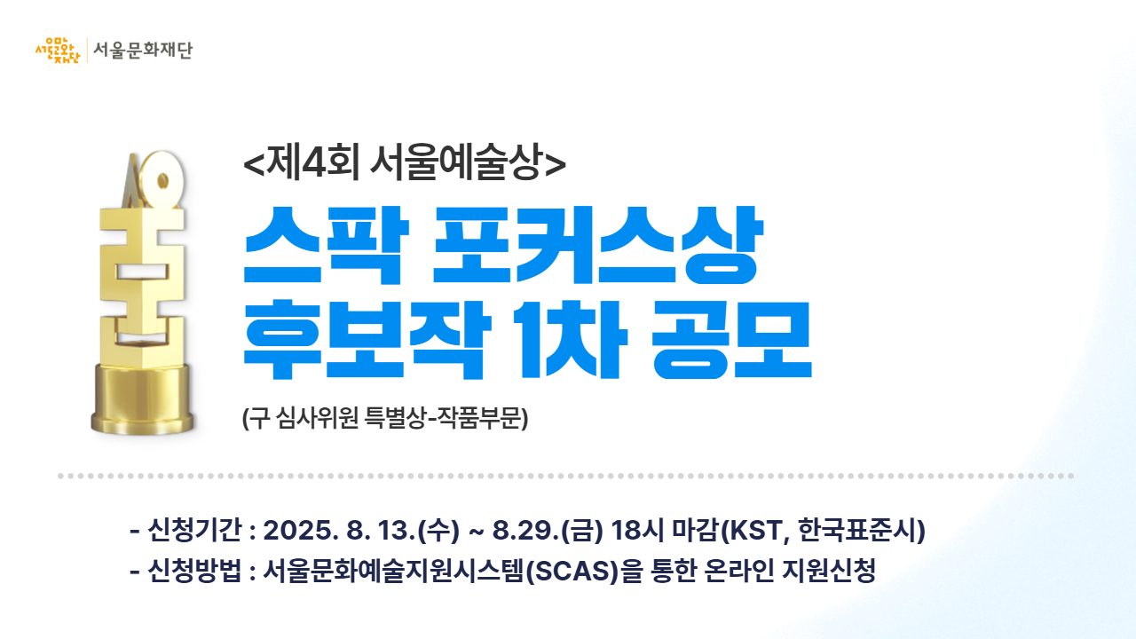 <제4회 서울예술상> 스팍 포커스상 후보작 1차 공모 진행
서울문화재단은 공공 지원금 수혜를 받지 않고, '자생적 노력을 기반'으로 진행한 우수 프로젝트를 발굴 및 예술적 성취를 응원하고자 <제4회 서울예술상> "스팍 포커스상" 후보작 1차 공모를 진행하오니, 많은 관심과 참여 부탁드립니다.
신청기간 : 8월 13일(수)~8월 29일(금) 18시
신청방법 : 서울문화예술지원시스템(SCAS)을 통한 온라인 지원신청