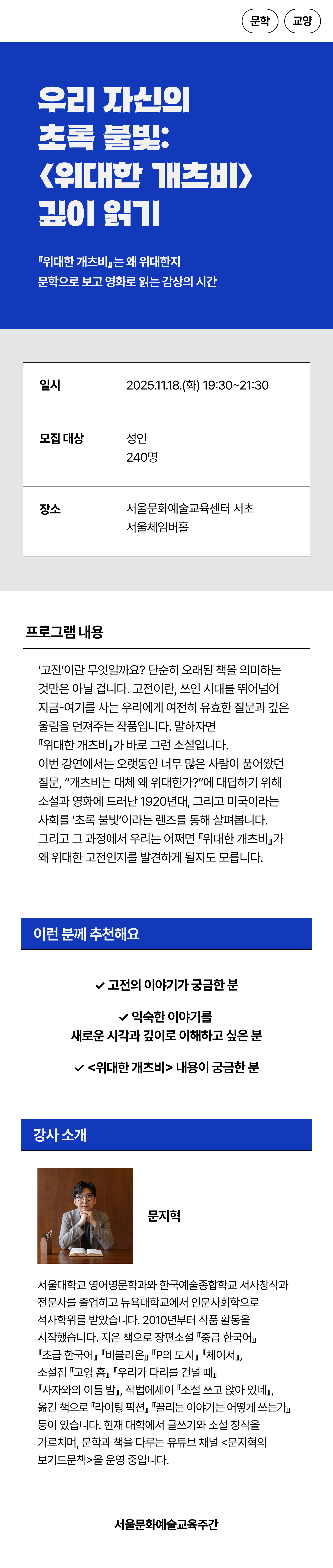 이번 강연에서는 오랫동안 너무 많은 사람이 품어왔던 질문, “개츠비는 대체 왜 위대한가?”에 대답하기 위해 소설과 영화에 드러난 1920년대, 그리고 미국이라는 사회를 ‘초록 불빛’이라는 렌즈를 통해 살펴봅니다. 그리고 그 과정에서 우리는 어쩌면 『위대한 개츠비』가 왜 위대한 고전인지를 발견하게 될지도 모릅니다.