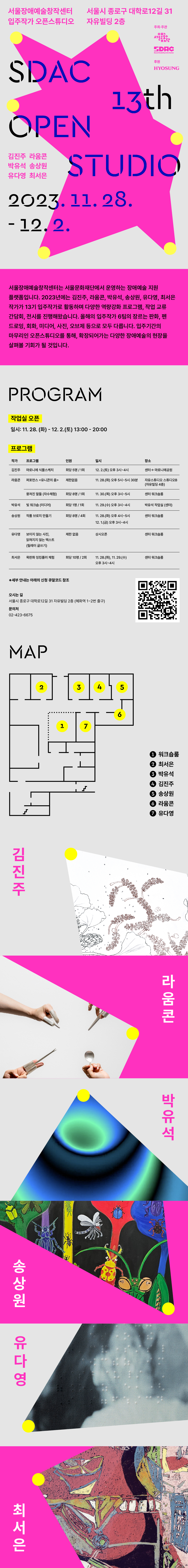 서울장애예술창작센터 입주작가 오픈스튜디오 

<SDAC 13th' OPEN STUDIO> 

2023.11.28-12.2 

서울시 종로구 대학로12길 31 자유빌딩 2층 





서울장애예술창작센터는 서울문화재단에서 운영하는 장애예술 지원 플랫폼입니다. 2023년에는 김진주, 라움콘, 박유석, 송상원, 유다영, 최서은 작가가 13기 입주작가로 활동하며 다양한 역량강화 프로그램, 작업 교류 간담회, 전시를 진행해왔습니다. 올해의 입주작가 6팀의 장르는 판화, 펜 드로잉, 회화, 미디어, 사진, 오브제 등으로 모두 다릅니다. 입주기간의 마무리인 오픈스튜디오를 통해, 확장되어가는 다양한 장애예술의 현장을 살펴볼 기회가 될 것입니다.



■ 작업실 오픈: 11.28.(화)~12.2.(토) 13:00~20:00 

■ 프로그램 

작가

프로그램

인원

날짜

장소

김진주

마로니에 식물스케치

회당 5명 / 1회

12.2(토) 오후 3시~4시

센터->마로니에공원

박유석

빛 워크숍 (미디어)

회당 1명 / 1회

11.29(수) 오후 3시~4시

박유석 작업실 (센터)

송상원

작품 브로치 만들기

회당 8명 / 총 4회

11.28(화) 오후 4시~5시

12.1(금) 오후 3시~4시

센터 워크숍룸

유다영

보이지 않는 사진,

읽혀지지 않는 텍스트

(릴레이 글쓰기)

제한없음

상시오픈

라움콘

뭉쳐진 말들(자수 체험)

회당 8명 / 1회

11.30(목) 오후 3시~5시

퍼포먼스 <유니콘의 춤>

제한없음

11.28(화) 오후 5시~5시 30분

자유스튜디오 스튜디오B (자유빌딩 4층)

최서은

목판화 잉킹롤러 체험

회당 10명 / 2회

11.28(화), 29(수) 오후 3시~4시

센터 워크숍룸



*세부 안내는 신청 큐알코드 및 아래 링크 클릭

https://forms.gle/4Q2rPa21uMZgYtHR7



오시는 길

서울시 종로구 대학로12길 31 자유빌딩 2층 (혜화역 1~2번 출구)



문의처: 02-423-6675



