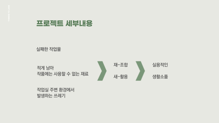 실패한 작업물, 적게 남아 작품에는 사용할 수 없는 재료, 작업실 주변 환경에서 발생하는 쓰레기 등을 재조합, 새활용하여 실용적인 생활소품으로 재탄생시키고자 합니다.