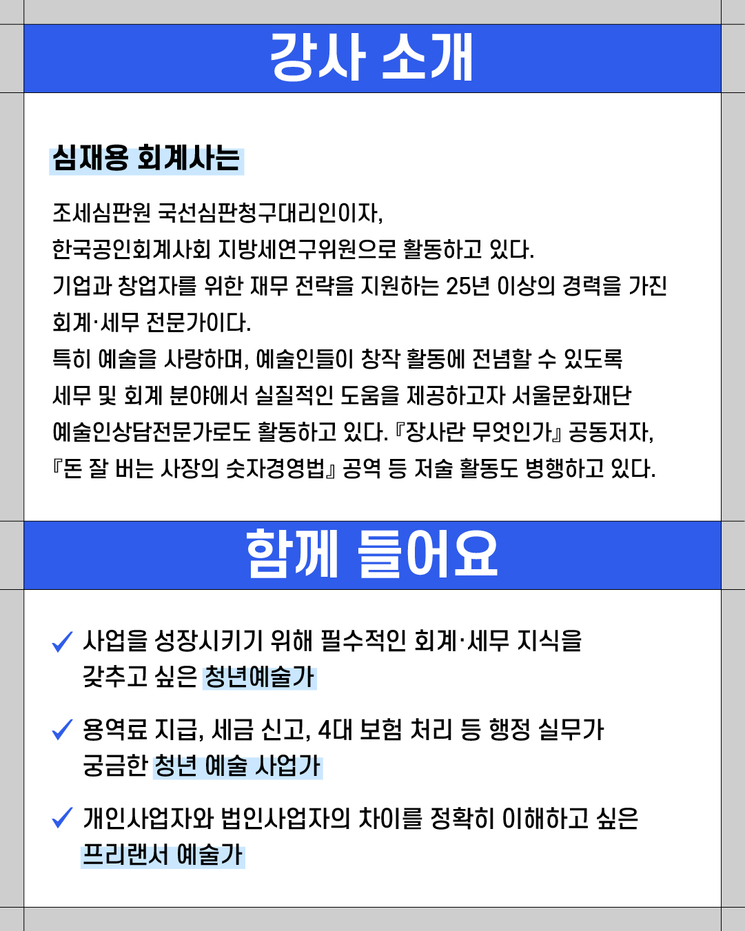 ### **강사 소개**
**심재용 회계사는**
조세심판원 국선심판청구대리인이자,
한국공인회계사회 지방세연구위원으로 활동하고 있다.
기업과 창업자를 위한 재무 전략을 지원하는 25년 이상의 경력을 가진
회계·세무 전문가이다.
특히 예술을 사랑하며, 예술인들이 창작 활동에 전념할 수 있도록
세무 및 회계 분야에서 실질적인 도움을 제공하고자 서울문화재단
예술인상담전문가로도 활동하고 있다. 『장사란 무엇인가』 공동저자,
『돈 잘 버는 사장의 숫자경영법』 공역 등 저술 활동도 병행하고 있다.
---
### **함께 들어요**
✔ 사업을 성장시키기 위해 필수적인 회계·세무 지식을
갖추고 싶은 **청년예술가**
✔ 용역료 지급, 세금 신고, 4대 보험 처리 등 행정 실무가
궁금한 **청년 예술 사업가**
✔ 개인사업자와 법인사업자의 차이를 정확히 이해하고 싶은
**프리랜서 예술가**