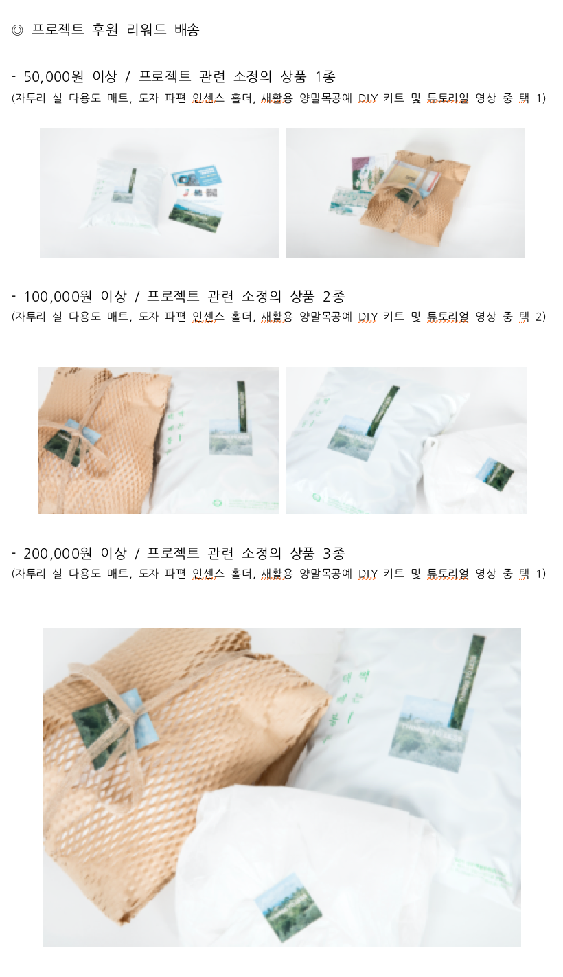◎ 프로젝트 후원 리워드 배송  - 50,000원 이상 / 프로젝트 관련 소정의 상품 1종  (자투리 실 다용도 매트, 도자 파편 인센스 홀더, 새활용 양말목공예 DIY 키트 및 튜토리얼 영상 중 택 1)  - 100,000원 이상 / 프로젝트 관련 소정의 상품 2종   - 200,000원 이상 / 프로젝트 관련 소정의 상품 3종