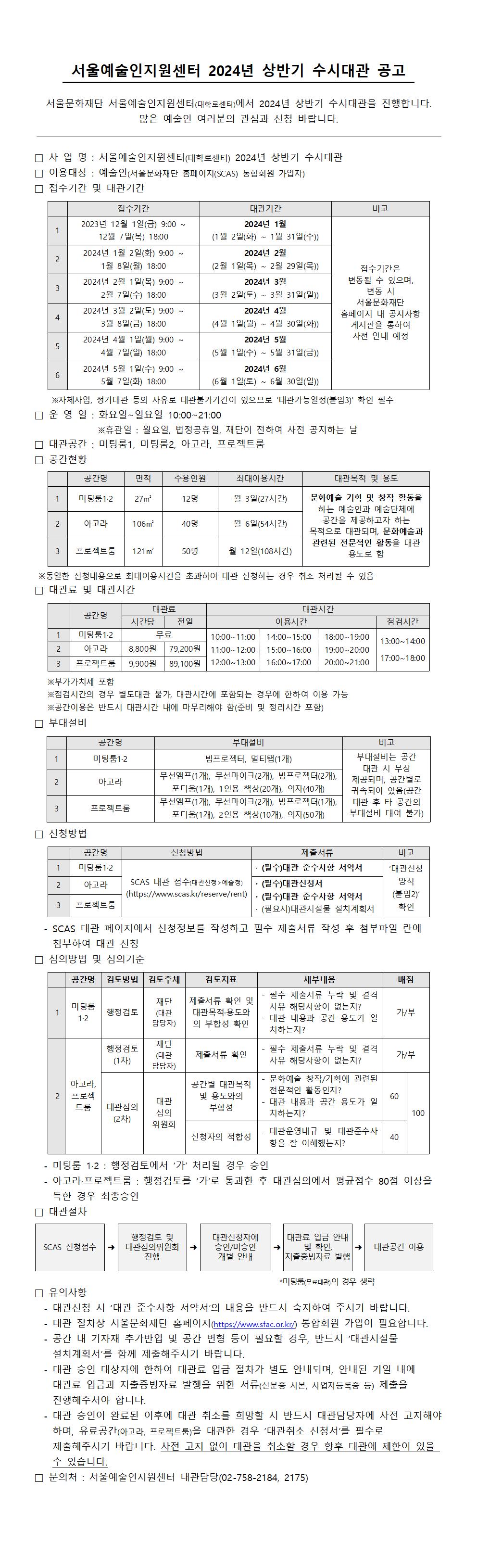 서울예술인지원센터 2024년 상반기 수시대관 공고 서울문화재단 서울예술인지원센터(대학로센터)에서 2024년 상반기 수시대관을 진행합니다. 많은 예술인 여러분의 관심과 신청 바랍니다. 사업명: 서울예술인지원센터(대학로센터) 2024년 상반기 수시대관 이용대상 : 예술인(서울문화재단 홈페이지(SCAS) 통합회원 가입자) 접수기간 및 대관기간 접수기간 2023년 12월 1일(금) 9:00 12월 7일(목) 18:00 2 2024년 1월 2일(화) 9:00~ 1월 8일(월) 18:00 2024년 2월 1일(목) 9:00~ 2월 7일(수) 18:00 2024년 3월 2일(토) 9:00 ~ 3월 8일(금) 18:00 2024년 4월 1일(월) 9:00 ~ 4월 7일(일) 18:00 2024년 5월 1일(수) 9:00 5월 7일(화) 18:00 대관기간 2024년 1월 (1월 2일(화) ~ 1월 31일(수)) 2024년 2월 (2월 1일(목) ~ 2월 29일(목)) 2024년 3월 (3월 2일(토) ~ 3월 31일(일)) 2024년 4월 (4월 1일(월) ~ 4월 30일(화)) 2024년 5월 (5월 1일(수) ~ 5월 31일(금)) 2024년 6월 (6월 1일(토) ~ 6월 30일(일)) 접수기간은 변동될 수 있으며, 변동 시 서울문화재단 홈페이지 내 공지사항 게시판을 통하여 사전 안내 예정 ※자체사업, 정기대관 등의 사유로 대관불가기간이 있으므로 '대관가능일정(붙임3)' 확인 필수 운영일 : 화요일~일요일 10:00~21:00 ※휴관일 : 월요일, 법정공휴일, 재단이 전하여 사전 공지하는 날 대관공간: 미팅룸1, 미팅룸2, 아고라, 프로젝트룸 공간현황 공간명 면적 수용인원 최대이용시간 1 미팅룸1-2 27 m² 12명 월 3일(27시간) 2 아고라 106m² 40명 월 6일(54시간) 3 프로젝트룸 121 m² 50명 월 12일(108시간) 대관목적 및 용도 문화예술 기획 및 창작 활동을 하는 예술인과 예술단체에 공간을 제공하고자 하는 목적으로 대관되며, 문화예술과 관련된 전문적인 활동을 대관 용도로 함 ※동일한 신청내용으로 최대이용시간을 초과하여 대관 신청하는 경우 취소 처리될 수 있음 대관료 및 대관시간 미팅룸1-2 아고라 무료 8,800원 프로젝트룸 9,900원 10:00~11:00 14:00~15:00 18:00~19:00 13:00~14:00 79,200원 11:00~12:00 15:00~16:00 19:00~20:00 89,100원 12:00~13:00 16:00~17:00 20:00~21:00 17:00~18:00 ※점검시간의 경우 별도대관 불가, 대관시간에 포함되는 경우에 한하여 이용 가능 ※공간이용은 반드시 대관시간 내에 마무리해야 함(준비 및 정리시간 포함) 부대설비 미팅룸1-2 아고라 프로젝트룸 빔프로젝터, 멀티탭(1개) 무선앰프(1개), 무선마이크(2개), 빔프로젝터(2개), 포디움(1개), 1인용 책상(20개), 의자(40개) 무선앰프(1개), 무선마이크(2개), 빔프로젝터(1개), 포디움(1개), 2인용 책상(10개), 의자(50개) 부대설비는 공간 대관 시 무상 제공되며, 공간별로 귀속되어 있음(공간 대관 후 타 공간의 부대설비 대여 불가) 신청방법 SCAS 대관 접수(대관신청 > 예술청) (https://www.scas.kr/reserve/rent) 대관신청양식 (붙임2)확인SCAS 대관 페이지에서 신청정보를 작성하고 필수 제출서류 작성 후 첨부파일 란에 첨부하여 대관 신청 심의방법 및 심의기준 미팅룸 1.2: 행정검토에서 '가' 처리될 경우 승인 아고라·프로젝트룸 : 행정검토를 '가'로 통과한 후 대관심의에서 평균점수 80점 이상을 득한 경우 최종승인 대관절차 SCAS 신청접수행정검토 및 대관심의위원회 진행 대관신청자에 승인/미승인 개별 안내 대관료 입금 안내 및 확인, 지출증빙자료 발행 대관공간 이용 유의사항 대관신청 시 '대관 준수사항 서약서'의 내용을 반드시 숙지하여 주시기 바랍니다. 대관 절차상 서울문화재단 홈페이지(https://www.sfac.or.kr/) 통합회원 가입이 필요합니다. 공간 내 기자재 추가반입 및 공간 변형 등이 필요할 경우, 반드시 '대관시설물 설치계획서'를 함께 제출해주시기 바랍니다. 대관 승인 대상자에 한하여 대관료 입금 절차가 별도 안내되며, 안내된 기일 내에 대관료 입금과 지출증빙자료 발행을 위한 서류(신분증 사본, 사업자등록증 등) 제출을 진행해주셔야 합니다. 대관 승인이 완료된 이후에 대관 취소를 희망할 시 반드시 대관담당자에 사전 고지해야 하며, 유료공간(아고라, 프로젝트룸)을 대관한 경우 '대관취소 신청서'를 필수로 제출해주시기 바랍니다. 사전 고지 없이 대관을 취소할 경우 향후 대관에 제한이 있을 수 있습니다. 문의처: 서울예술인지원센터 대관담당(02-758-2184, 2175)