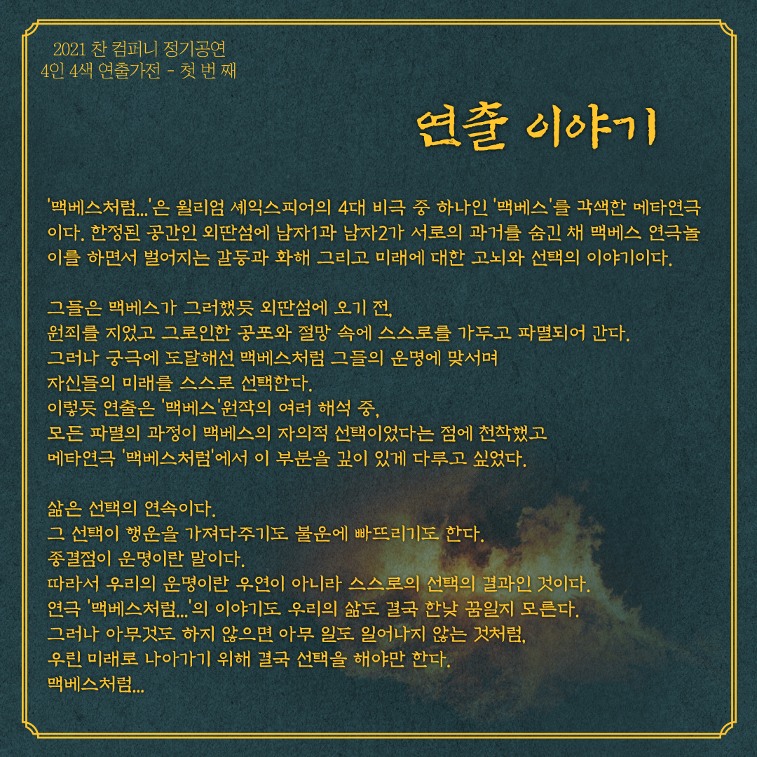 연출이야기 입니다. 맥베스처럼은 윌리엄 셰익스피어의 4대 비극 중 하나인 맥베스를 각색한 메타연극이다. 한정된 공간인 외딴섬에 남자1과 남자2가 서로의 과거를 숨긴 채 맥베스 연극놀이를 하면서 벌어지는 갈등과 화해 그리고 미래에 대한 고뇌와 선택의 이야기 이다. 