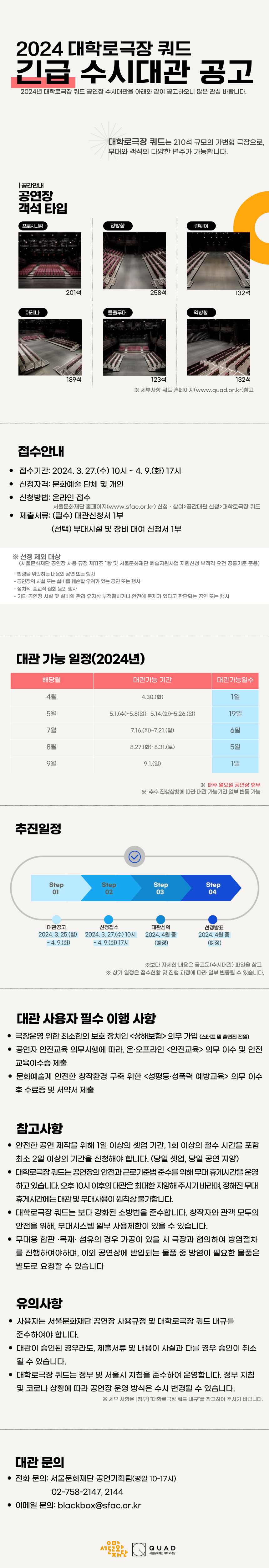 2024년 대학로극장 쿼드 공연장 긴급 수시대관 공고  2024년 대학로극장 쿼드 공연장 긴급 수시대관을 아래와 같이 공고하오니 많은 관심 바랍니다.    □ 공간안내   대학로극장 쿼드는 210석 규모의 가변형 극장으로, 무대와 객석의 다양한 변주가 가능합니다.     □ 공연장 객석 타입                                                                            ○ 프로시니엄무대 : 210석   ○ 양방향 무대: 258석   ○ 런웨이 무대 : 132석   ○ 아레나무대 : 189석   ○ 돌출무대 : 123석   ○ 역방향무대 : 132석     ※ 세부사항 쿼드 홈페이지(www.quad.or.kr) 참고    □ 공고 및 접수   ○ 접수기간: 2024. 3. 27.(수) 10시 ~ 4. 9.(화) 17시/총 14일간   ○ 신청자격: 문화예술 단체 및 개인    ※ 선정 제외 대상 (서울문화재단 공연장 사용 규정 제11조 1항 및 서울문화재단 예술지원사업 지원신청 부적격 요건 공통기준 준용)   - 법령을 위반하는 내용의 공연 또는 행사   - 공연장의 시설 또는 설비를 훼손할 우려가 있는 공연 또는 행사   - 정치적, 종교적 집회 등의 행사   - 기타 공연장 시설 및 설비의 관리 유지상 부적절하거나 안전에 문제가 있다고 판단되는 공연 또는 행사     ○ 대관 가능 일정     -2024년    4월 : 4. 30.(화), 1일    5월 : 5. 1.(수)~5. 8.(수), 7일           5. 14.(화)~5. 26.(일), 12일    7월 : 7. 16.(화)~7. 21.(일), 6일    8월:  8. 27.(화)~8. 31.(토), 5일    9월 : 9. 1(일), 1일    ※ 매주 월요일 공연장 휴무    ※ 추후 진행 상황에 따라 대관 가능 기간 일부 변동 가능     ○ 신청방법: 온라인 접수                      서울문화재단 홈페이지(www.sfac.or.kr) > 신청·참여 > 공간대관 신청 > 대학로극장 쿼드   ○ 제출서류: (필수) 대관신청서 1부, (선택) 부대시설 및 장비 대여 신청서 1부     □ 추진일정   ○ 접수기간: 2024. 3. 27.(수) 10시 ~ 4. 9.(화) 17시/총 14일간                 ○ 대관심의: 2024. 4월 중 (예정)   ○ 결과발표: 2024. 4월 중 (예정)   ※ 상기 일정은 접수 현황 및 진행 과정에 따라 일부 변동될 수 있습니다.     □ 대관 심의 방법   ○ 심의기준 (※하기 항목을 기준으로 대관심의위원회에서 평가)       ◆  적정성(35점)      - 대학로극장 쿼드 운영 목적에 부합하는가(창작초연 중심 1차 제작ㆍ유통극장을 지향하는 공연장 운영 목적에 부합하는가)      - 창작 의도와 목적, 추진 일정이 명료하며 구체적인가        ◆  확장성(35점)      - 해당 공연을 통해 예술계 창작활성화 및 시민 문화향유 역할이 가능한가(예술인(단체)의 고민이 예술계로 확장되고 발전될 가능성이 있는가,         향후 시민 문화향유에의 파급이 기대되는가)       ◆  구체성(30점)      - 공연 계획 및 관객에 대한 계획이 구체적인가(제작진 및 구성원의 안전한 창작 환경을 지향하는가, 공연의 전반적인 진행 및 관객모객에 대한         계획이 구체적인가)    □ 대학로극장 쿼드 사용료 (단위: 원, 부가세 별도)   ○ 공연대관 / 준비(연습),철수     -오전(09:00-12:00) : 120,000     -오후(13:00-17:00) : 160,000     -야간(18:00-22:00) : 160,000     ○ 공연대관 / 공연     -1회당 300,000원 *공연 2시간 전 ~ 공연 종료시까지(최대 4시간 기준)     ○ 기타대관(공연 외 행사/촬영) / 준비,철수     -오전(09:00-12:00) : 600,000     -오후(13:00-17:00) : 900,000     -야간(18:00-22:00) : 900,000     ○기타대관(공연 외 행사/촬영) / 행사,촬영     -오전(09:00-12:00) : 1,200,000     -오후(13:00-17:00) : 1,800,000     -야간(18:00-22:00) : 1,800,000    ※ 대학로극장 쿼드 대관 내규 내 <별표 제1호> 대학로극장 쿼드 사용료 표 적용  ※ 부대설비 및 장비사용료 별도(부가세 별도)    □ 대관 사용자 필수 이행 사항   ○ 극장운영 위한 최소한의 보호 장치인 <상해보험> 의무 가입(스태프 및 출연진 전원)   ○ 공연자 안전교육 의무시행에 따라, 온·오프라인 <안전교육> 의무 이수 및 안전교육이수증 제출   ○ 문화예술계 안전한 창작환경 구축 위한 <성평등·성폭력 예방교육> 의무 이수 후 수료증 및 서약서 제출    □ 참고사항   ○ 안전한 공연 제작을 위해 1일 이상의 셋업 기간, 1회 이상의 철수 시간을 포함해 최소 2일 이상의 기간을 신청해야 합니다. (당일 셋업, 당일 공연 지양)   ○ 대학로극장 쿼드는 공연장의 안전과 근로기준법 준수를 위해 무대 휴게시간을 운영하고 있습니다. 오후 10시 이후의 대관은 최대한 지양해 주시기 바라며,       정해진 무대 휴게시간에는 대관 및 무대사용이 원칙상 불가합니다.   ○ 대학로극장 쿼드는 보다 강화된 소방법을 준수합니다. 창작자와 관객 모두의 안전을 위해, 무대시스템 일부 사용제한이 있을 수 있습니다.    ○ 무대용 합판 ·목재· 섬유의 경우 가공이 있을 시 극장과 협의하여 방염 절차를 진행하여야 하며, 이외 공연장에 반입되는 물품 중 방염이 필요한 물품은        별도로 요청할 수 있습니다    □ 유의사항   ○ 사용자는 서울문화재단 공연장 사용규정 및 대학로극장 쿼드 내규를 준수하여야 합니다.   ○ 대관이 승인된 경우라도, 제출서류 및 내용이 사실과 다를 경우 승인이 취소될 수 있습니다.   ○ 대학로극장 쿼드는 정부 및 서울시 지침을 준수하여 운영합니다. 정부 지침 및 코로나 상황에 따라 공연장 운영 방식은 수시 변경될 수 있습니다.        ※ 세부 사항은 [첨부] “대학로극장 쿼드 내규”를 참고하여 주시기 바랍니다.    □ 대관 문의   ○ 전화 문의: 서울문화재단 공연기획팀(평일 10-17시) /02-758-2147, 2144   ○ 이메일 문의: blackbox@sfac.or.kr