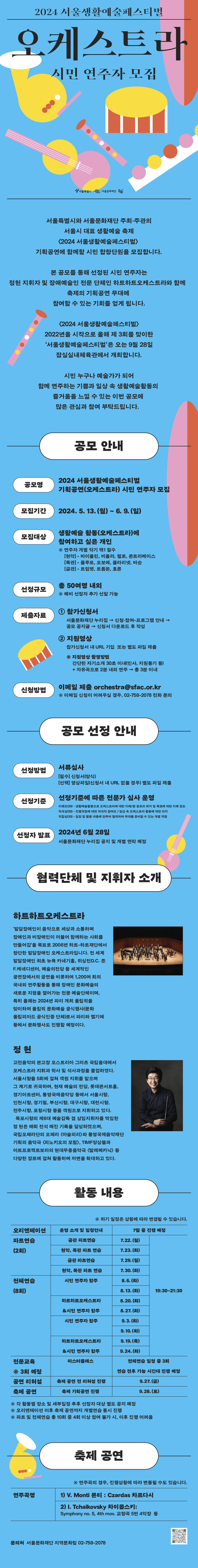 공모 안내  공모명 2024 서울생활예술페스티벌 기획공연(오케스트라) 시민 연주자 모집  모집기간 2024. 5. 13.(월)~6. 9.(일)  모집대상 생활예술 활동(오케스트라)에 참여하고 싶은 개인  ※ 연주자 개별 악기 택1 필수  현악 - 바이올린, 비올라, 첼로, 콘트라베이스  목관 - 플루트, 오보에, 클라리넷, 바순  금관 - 트럼펫, 트럼본, 호른   선정규모 총 50명 내외 ※ 예비 선정자 추가 선발 가능  제출자료  - 참가신청서 : 서울문화재단 누리집 공모 공지글 → 신청서 다운로드 후 작성  - 지원영상 : 참가신청서 내 URL 기입 또는 별도 파일 제출  * 지원영상 촬영방법  - 간단한 자기소개 30초 이내(인사, 지원동기 등) + 자유곡으로 2분 내외 연주 → 총 3분 이내  신청방법 이메일 제출 orchestra@sfac.or.kr   ※ 이메일 신청이 어려우실 경우, 02-758-2078 전화 문의     공모 선정 안내  선정방법 서류심사  선정기준 *아래 선정기준에 따른 전문가 심사 운영  이해도(30)-생활예술활동으로 오케스트라에 대한 이해/본 공모의 취지 및 목표에 대한 이해 정도  적극성(30)-진행과정에 대한 적극적 참여도 / 일상 속 오케스트라 활동에 대한 의지  적합성(30)-일정 및 활동 내용에 맞추어 협력하여 무대를 준비할 수 있는 개별 역량  선정자 발표 2024년 6월 28일     활동 내용  - 오리엔테이션, 파트연습, 전체연습, 전문교육, 공연 리허설 및 축제 공연    지휘자 : 정헌  협력단체 : 하트하트오케스트라  축제 공연 : 2024년 9월 28일(토), 잠실실내체육관  연주곡명   - V. Monti 몬티 : Czardas 차르다시  - P. I. Tchaikovsky 차이콥스키: Symphony no. 5, 4th mov. 교향곡 5번 4악장     문의처  서울문화재단 지역문화팀 02-758-2078