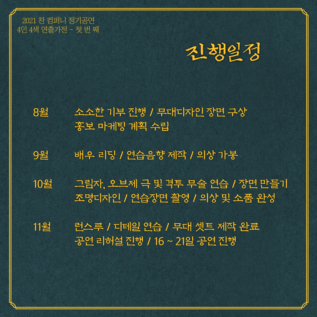 8월에는 소소한 기부를 진행하며 무대디자인 장면을 구상하고 홍보 마케팅 계획을 수립 예정 입니다. 9월에는 배우들과의 리딩과 연습음향을 제작하고 의상가봉을 시작합니다. 10월에는 그림자, 오브제 극 및 격투 무술을 주로 연습하고 그 외의 장면을 만들며, 연습장면을 촬영합니다. 11월에는 최종 공연을 준비하며 전체적인 디테일 연습을 진행합니다.