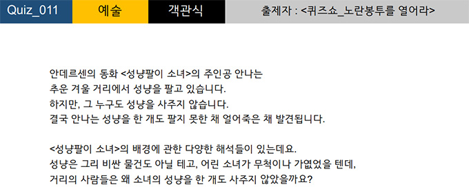 퀴즈쇼의 문제 중 하나. 문제와 보기는 다음과 같다.
안데르센의 동화 <성냥팔이 소녀>의 주인공 안나는 추운 겨울 거리에서 성냥을 팔고 있습니다. 하지만, 그 누구도 성냥을 사주지 않습니다. 결국 안나는 성냥을 한 개도 팔지 못한 채 얼어죽은 채 발견됩니다. <성냥팔이 소녀>의 배경에 관한 다양한 해석들이 있는데요. 성냥은 그리 비싼 물건도 아닐 테고, 어린 소녀가 무척이나 가엾었을 텐데, 거리의 사람들은 왜 소녀의 성냥을 한 개도 사주지 않았을까요?