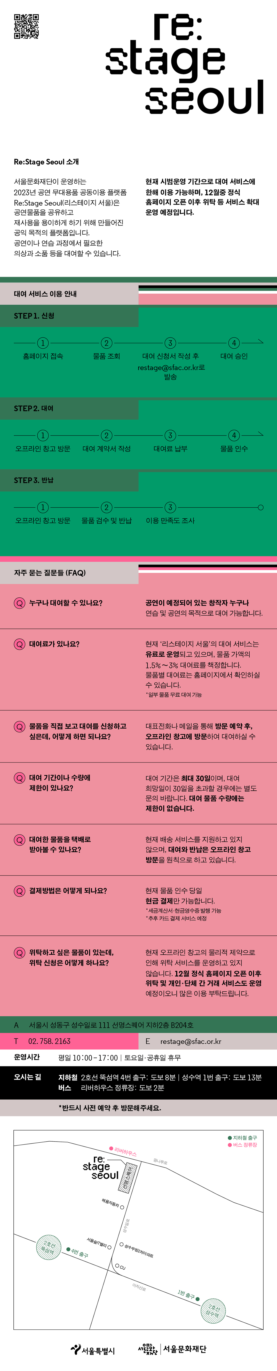 [요약 설명]  리스테이지 서울은 공연 물품의 재사용을 위해 만들어진 공익 목적의 플랫폼입니다.  공연이나 연습 과정에서 필요한 의상과 소품 등을 대여할 수 있습니다.  문의전화: 02-758-2163       [자세한 소개]  서울문화재단이 운영하는 2023년 공연 무대용품 공동이용 플랫폼 리스테이지 서울은 공연물품을 공유하고 재사용을 용이하게 하기 위해 만들어진 공익 목적의 플랫폼입니다.  공연이나 연습 과정에서 필요한 의상과 소품 등을 대여할 수 있습니다.  현재 시범운영 기간으로 대여 서비스에 한해 이용 가능하며, 12월 중 정식 홈페이지 오픈 이후 위탁 등 서비스 확대 운영 예정입니다.    ▶ 대여 서비스 이용 방법  첫 번째, 신청  1. 홈페이지 접속  2. 물품 조회  3. 대여 신청서 작성 후 대표 메일 RESTAGE@SFAC.OR.KR로 발송  4. 대여 승인     두 번째, 대여  1. 오프라인 창고 방문  2. 대여 계약서 작성  3. 대여료 납부  4. 물품 인수     세 번째, 반납  1. 오프라인 창고 방문  2. 물품 검수 및 반납  3. 이용 만족도 조사     ▶ 자주 묻는 질문  질문: 누구나 대여할 수 있나요?  답변: 공연이 예정되어 있는 창작자 누구나 연습 및 공연의 목적으로 대여 가능합니다.     질문: 대여료가 있나요?  답변: 현재 리스테이지 서울의 대여 서비스는 유료로 운영되고 있습니다. 물품별 대여료는 홈페이지에서 확인하실 수 있으며, 일부 물품은 무료로 대여 가능합니다.     질문: 물품을 직접 보고 대여를 신청하고 싶은데, 어떻게 하면 되나요?  답변: 대표전화나 메일을 통해 방문 예약 후, 오프라인 창고에 방문하여 대여하실 수 있습니다.     질문: 대여 기간이나 수량에 제한이 있나요?  답변: 대여 기간은 최대 30일이며, 대여 희망일이 30일을 초과할 경우에는 별도 문의 바랍니다. 대여 물품 수량에는 제한이 없습니다.     질문: 대여한 물품을 택배로 받아볼 수 있나요?  답변: 현재 배송 서비스를 지원하고 있지 않으며, 대여와 반납은 오프라인 창고 방문을 원칙으로 하고 있습니다.     질문: 결제 방법은 어떻게 되나요?  답변: 현금 결제만 가능하며, 추후 카드 결제 서비스 예정입니다. 세금계산서와 현금영수증은 발행 가능합니다.     질문: 위탁하고 싶은 물품이 있는데, 위탁 신청은 어떻게 하나요?  답변: 현재 오프라인 창고의 물리적 제약으로 인해 위탁 서비스를 운영하고 있지 않습니다. 12월 정식 홈페이지 오픈 이후 위탁 및 개인, 단체 간 거래 서비스도 운영 예정이오니 많은 이용 부탁드립니다.     ▶ 오시는 길  주소: 서울시 성동구 성수일로 111 선명스퀘어 지하2층 B204호  운영시간: 평일 10:00~17:00, 토요일 및 공휴일 휴무  지하철: 2호선 뚝섬역 4번 출구에서 549m, 성수역 1번 출구에서 871m  버스: 리버하우스 정류장에서 124m  ※ 반드시 사전 예약 후 방문해주세요.     ▶ 문의처  전화번호: 02-758-2163  이메일: RESTAGE@SFAC.OR.KR