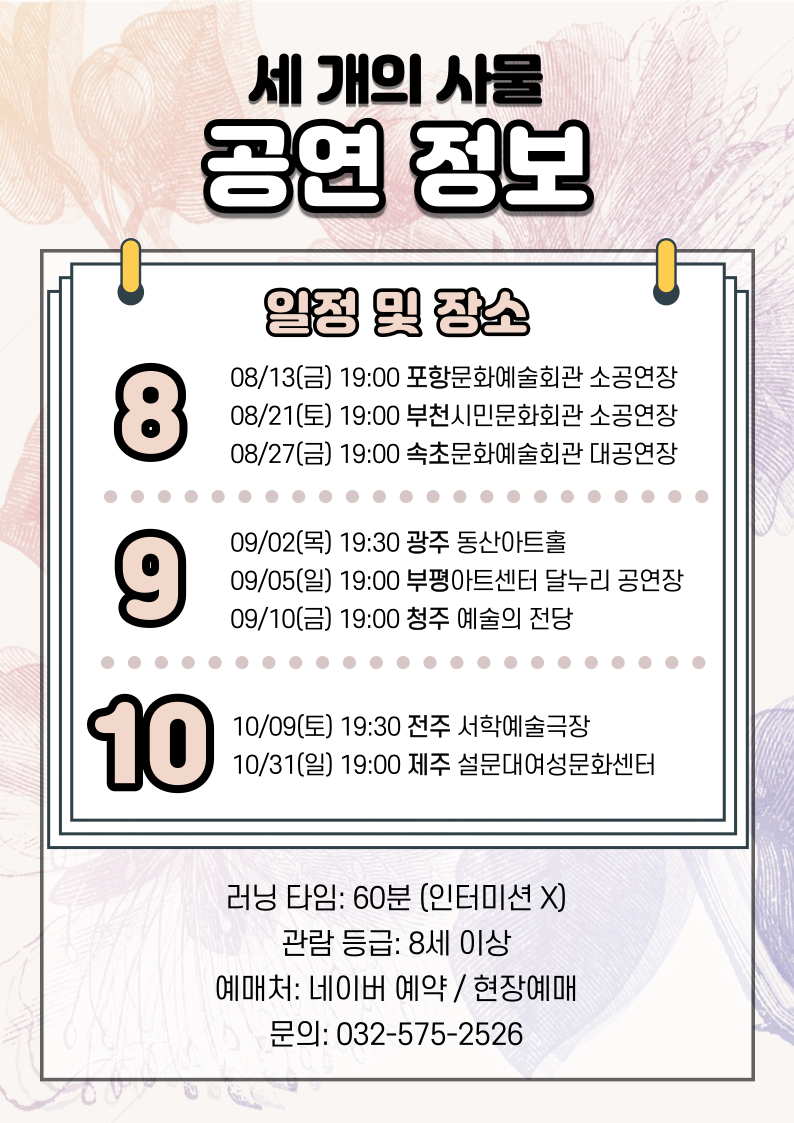 포항문화예술회관 소공연장 8/13 금 19:00 부천시민문화회관 소공연장 8/21 토 19:00 속초문화예술회관 대공연장 8/27 금 19:00 광주동산아트홀 9/2 목 19:30 부평아트센터 달누리공연장 9/5 일 19:00 청주예술의전당 소공연장 9/10 금 19:00 전주서학예술극장 10/9 토 19:30 제주설문대여성문화센터 10/31일 19:00