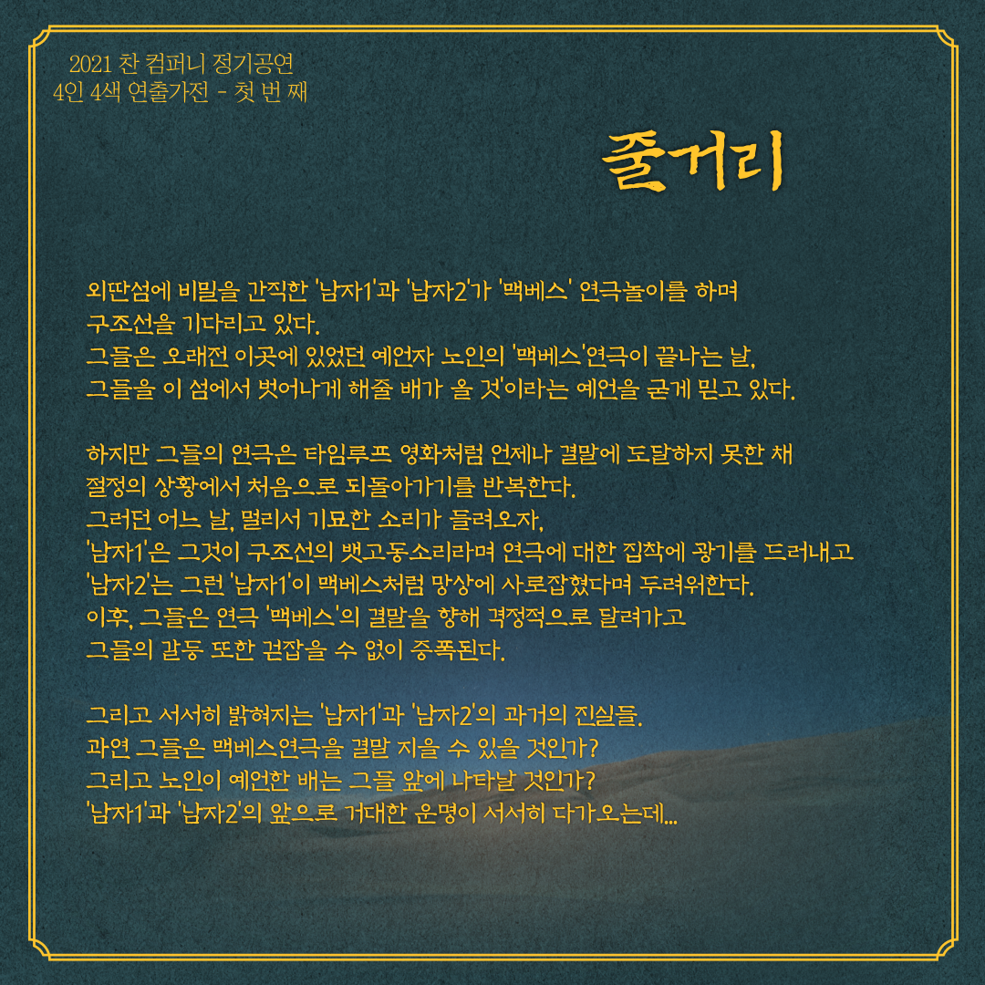 전체적인 줄거리 입니다. 외딴섬에 비밀을 간직한 남자1과 남자2가 맥베스 연극놀이를 하며 구조선을 기다리고 있다. 그들은 오래전 이곳에 있었던 예언자 노인의 맥베스 연극이 끝나는 날 그들을 이 섬에서 벗어나게 해줄 배가 올 것 이라는 예언을 굳게 믿고 있다. 