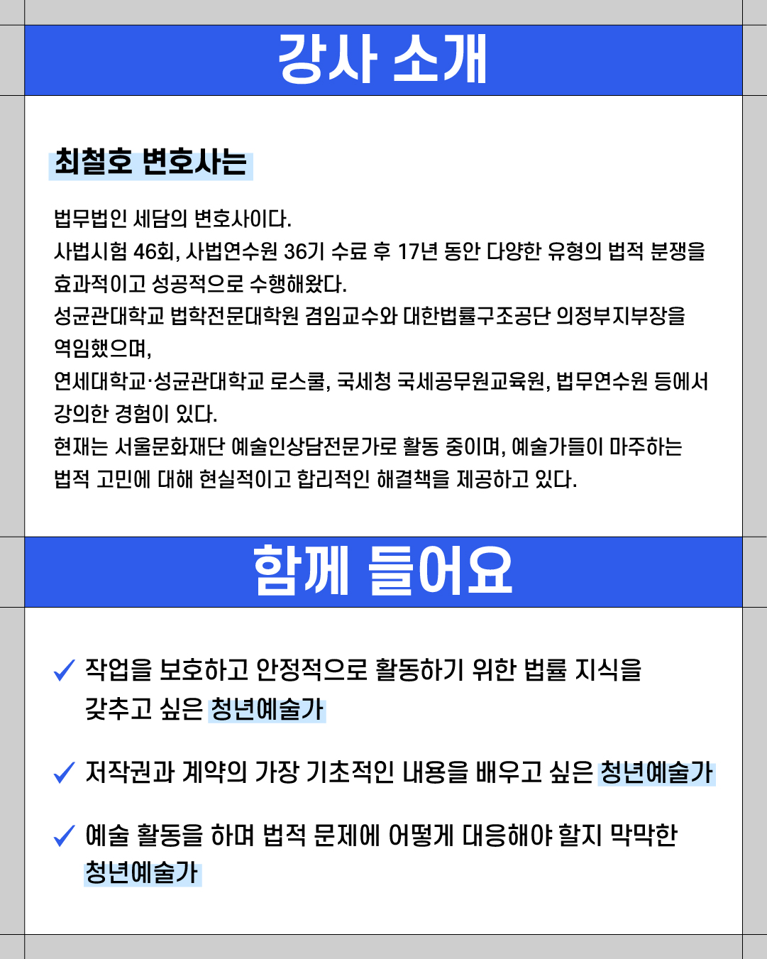 ### 강사 소개

**최철호 변호사는**

법무법인 세담의 변호사이다.
사법시험 46회, 사법연수원 36기 수료 후 17년 동안 다양한 유형의 법적 분쟁을 효과적이고 성공적으로 수행해왔다.
성균관대학교 법학전문대학원 겸임교수와 대한법률구조공단 의정부지부장을 역임했으며,
연세대학교·성균관대학교 로스쿨, 국세청 국세공무원교육원, 법무연수원 등에서 강의한 경력이 있다.
현재는 서울문화재단 예술인상담전문가로 활동 중이며, 예술가들이 마주하는 법적 고민에 대해 현실적이고 합리적인 해결책을 제공하고 있다.

---

### 함께 들어요

✔ 작업을 보호하고 안정적으로 활동하기 위한 법률 지식을 갖추고 싶은 **청년예술가**
✔ 저작권과 계약의 가장 기초적인 내용을 배우고 싶은 **청년예술가**
✔ 예술 활동을 하며 법적 문제에 어떻게 대응해야 할지 막막한 **청년예술가**