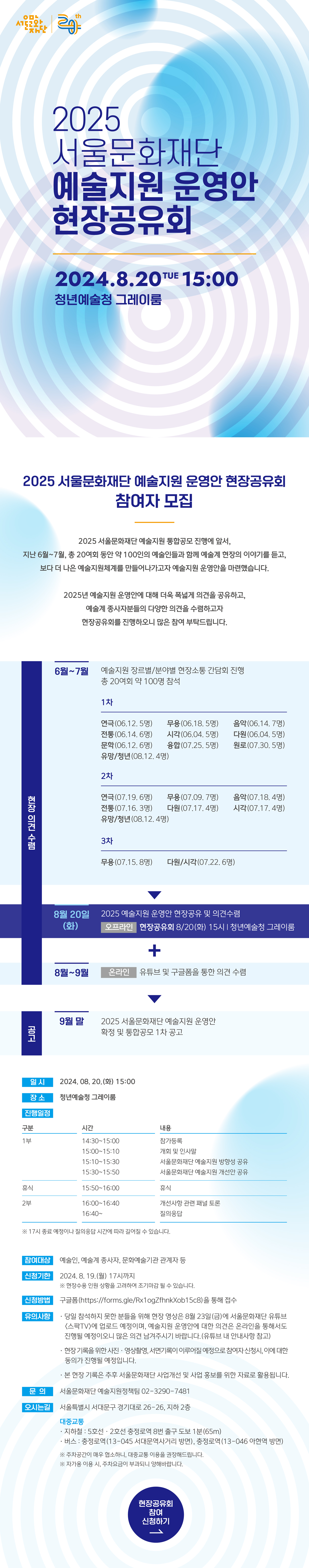 < 2025 서울문화재단 예술지원 운영안 현장공유회> 참여자 모집     2025 서울문화재단 예술지원 통합공모 진행에 앞서,  지난 6월~7월, 총 20여회 동안 약 100인의 예술인들과 함께 예술계 현장의 이야기를 듣고,  보다 더 나은 예술지원체계를 만들어나가고자 예술지원 운영안을 마련했습니다.     2025년 예술지원 운영안에 대해 더욱 폭넓게 의견을 공유하고,  예술계 종사자분들의 다양한 의견을 수렴하고자 현장공유회를 진행하오니 많은 참여 부탁드립니다.     구분  일정  세부내용  현  장  의  견  수  렴  6월~7월  예술지원 장르별/분야별 현장소통 간담회 진행  총 20여회 약 100명 참석  1차  연극(06.12. 5명) 무용(06.18. 5명) 음악(06.14. 7명)  전통(06.14. 6명) 시각(06.04. 5명) 다원(06.04. 5명)  문학(06.12. 6명) 융합(07.25. 5명) 원로(07.30. 5명)  유망/청년(08.12. 4명)     2차  연극(07.19. 6명) 무용(07.09. 7명) 음악(07.18. 4명)  전통(07.16. 3명) 다원(07.17. 4명) 시각(07.17. 4명)  유망/청년(08.12. 4명)     3차  무용(07.15. 8명) 다원/시각(07.22. 6명)  ▼  8월 20일(화)  2025 예술지원 운영안 현장공유 및 의견수렴  [오프라인] 현장공유회  8/20(화) 15시 ｜ 청년예술청 그레이룸  ▼  8월~9월  [온라인] 유튜브 및 구글폼을 통한 의견 수렴              ▼  공고  9월 말  2025 서울문화재단 예술지원 운영안 확정 및 통합공모 1차 공고     ■ 일시 : 2024. 08. 20.(화) 15:00  ■ 장소 : 청년예술청 그레이룸  ■ 진행일정  구분  시간  내용  1부  14:30~15:00  참가등록  15:00~15:10  개회 및 인사말  15:10~15:30  서울문화재단 예술지원 방향성 공유  15:30~15:50  서울문화재단 예술지원 개선안 공유  휴식  15:50~16:00  휴식  2부  16:00~16:40  개선사항 관련 패널 토론  16:40~  질의응답  ※ 17시 종료 예정이나 질의응답 시간에 따라 길어질 수 있습니다.     ■ 참여대상 : 예술인, 예술계 종사자, 문화예술기관 관계자 등  ■ 신청기한 : 2024. 8. 19.(월) 17시까지  ※ 현장수용 인원 상황을 고려하여 조기마감 될 수 있습니다.  ■ 신청방법 : 구글폼(https://forms.gle/Rx1ogZfhnkXob15c8)을 통해 접수  ■ 유의사항  - 당일 참석하지 못한 분들을 위해 현장 영상은 8월 23일(금)에 서울문화재단 유튜브 <스팍TV>에 업로드 예정이며, 예술지원 운영안에 대한 의견은 온라인을 통해서도 진행될 예정이오니 많은 의견 남겨주시기 바랍니다.(유튜브 내 안내사항 참고)  - 현장 기록을 위한 사진ㆍ영상촬영, 서면기록이 이루어질 예정으로 참여자 신청시, 이에 대한 동의가 진행될 예정입니다.  - 본 현장 기록은 추후 서울문화재단 사업개선 및 사업 홍보를 위한 자료로 활용됩니다.     ■ 문의 : 서울문화재단 예술지원정책팀 02-3290-7481  ■ 오시는길  - 주소 : 서울특별시 서대문구 경기대로 26-26, 지하 2층  - 대중교통    지하철 : 5호선ㆍ2호선 충정로역 8번 출구 도보 1분(65m)     버스 : 충정로역(13-045 서대문역사거리 방면), 충정로역(13-046 아현역 방면)    ※ 주차공간이 매우 협소하니, 대중교통 이용을 권장해드립니다.    ※ 자가용 이용 시, 주차요금이 부과되니 양해바랍니다.