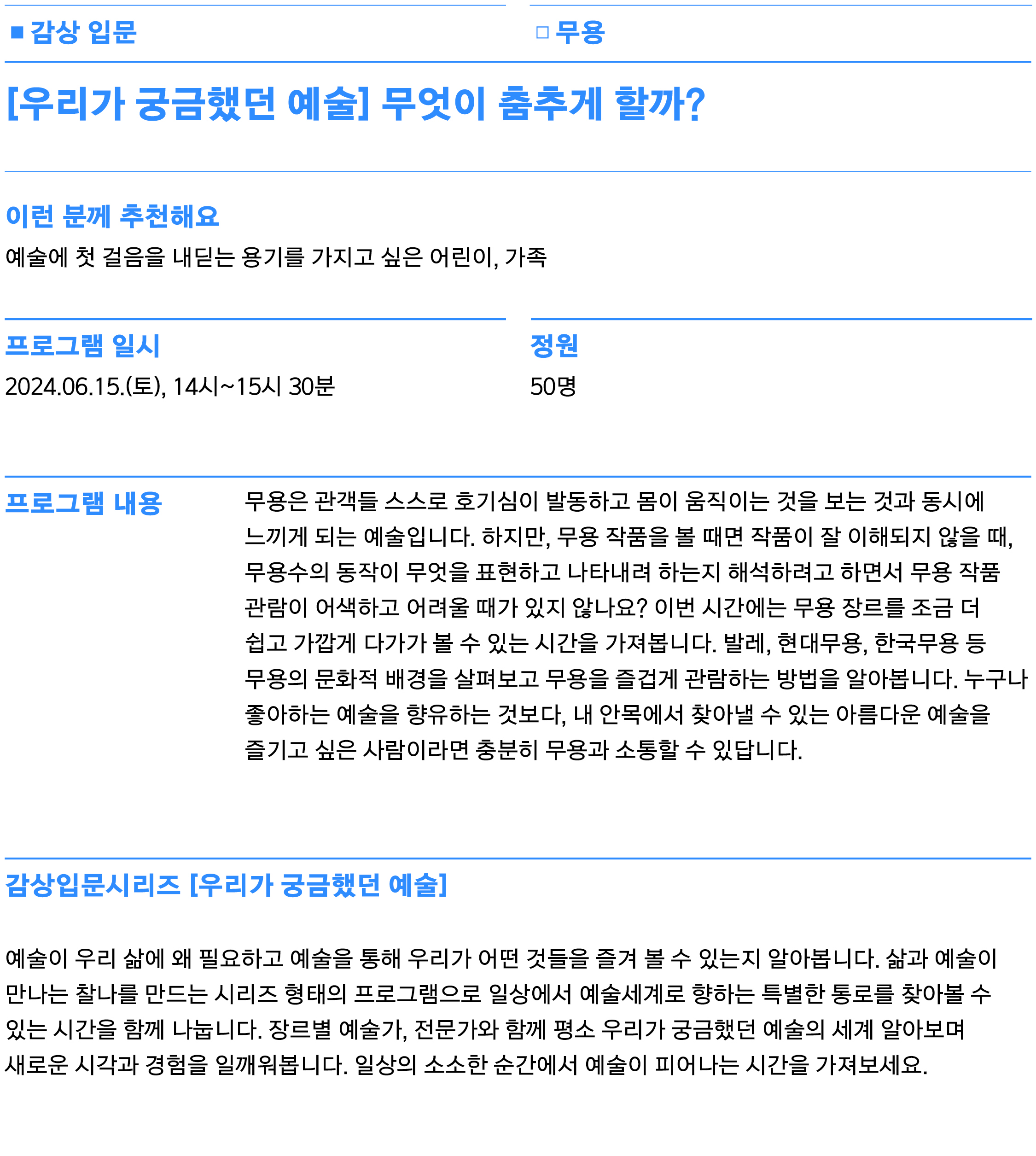무용은 관객들 스스로 호기심이 발동하고 몸이 움직이는 것을 보는 것과 동시에 느끼게 되는 예술입니다. 하지만, 무용 작품을 볼 때면 작품이 잘 이해되지 않을 때, 무용수의 동작이 무엇을 표현하고 나타내려 하는지 해석하려고 하면서 무용 작품 관람이 어색하고 어려울 때가 있지 않나요? 이번 시간에는 무용 장르를 조금 더 쉽고 가깝게 다가가 볼 수 있는 시간을