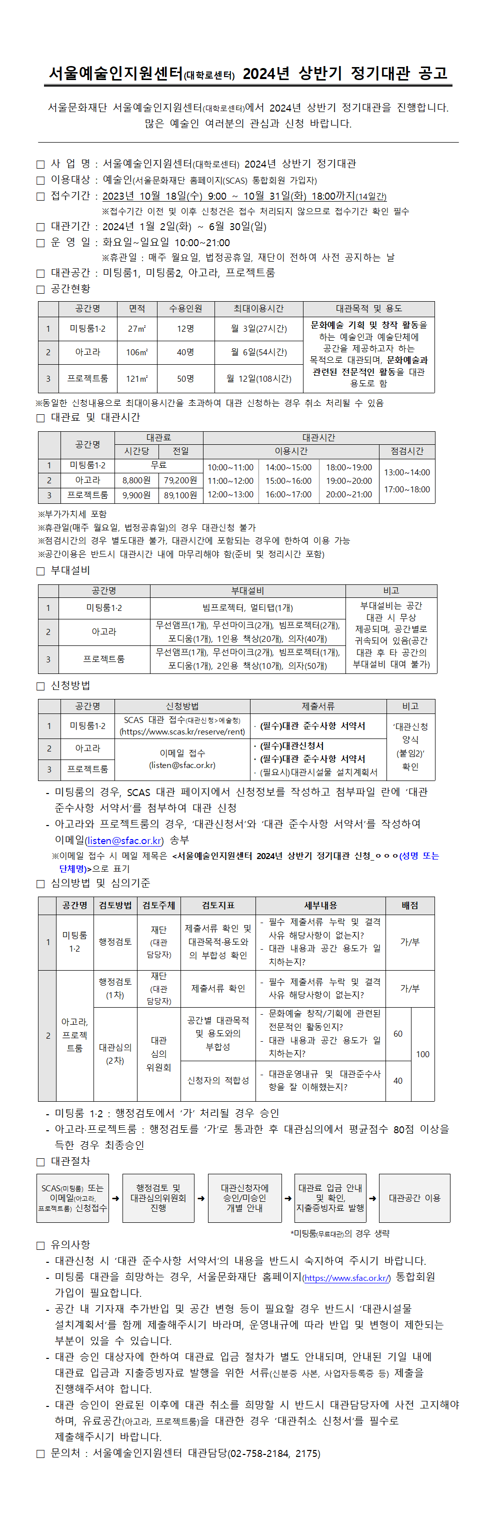 서울예술인지원센터( ) 대학로센터 2024년 상반기 정기대관 공고 서울문화재단 서울예술인지원센터( ) 대학로센터 에서 년 상반기 정기대관을 진행합니다 2024 . 많은 예술인 여러분의 관심과 신청 바랍니다. □ 사 업 명 서울예술인지원센터 : ( ) 대학로센터 2024년 상반기 정기대관 □ 이용대상 예술인 : ( (SCAS) ) 서울문화재단 홈페이지 통합회원 가입자 □ 년 월 일 수 월 일 화 까지 접수기간 : 2023 10 18 ( ) 9:00 ~ 10 31 ( ) 18:00 (14 ) 일간  ※접수기간 이전 및 이후 신청건은 접수 처리되지 않으므로 접수기간 확인 필수 □ 대관기간 년 월 일 화 월 일 일 : 2024 1 2 ( ) ~ 6 30 ( ) □ 운 영 일 화요일 일요일 : ~ 10:00~21:00  ※휴관일 매주 월요일 법정공휴일 재단이 전하여 사전 공지하는 날 : , , □ 대관공간 미팅룸 미팅룸 아고라 프로젝트룸 : 1, 2, , □ 공간현황 공간명 면적 수용인원 최대이용시간 대관목적 및 용도 1 미팅룸1·2 27㎡ 명12 월 일 시간 3 (27 ) 문화예술 기획 및 창작 활동을 하는 예술인과 예술단체에 공간을 제공하고자 하는 목적으로 대관되며, 문화예술과 관련된 전문적인 활동을 대관 용도로 함 2 아고라 106㎡ 명40 월 일 시간 6 (54 ) 3 프로젝트룸 121㎡ 명50 월 일 시간 12 (108 ) ※동일한 신청내용으로 최대이용시간을 초과하여 대관 신청하는 경우 취소 처리될 수 있음 □ 대관료 및 대관시간 공간명 대관료 대관시간 시간당 전일 이용시간 점검시간 1 미팅룸1·2 무료 10:00~11:00 11:00~12:00 12:00~13:00 14:00~15:00 15:00~16:00 16:00~17:00 18:00~19:00 19:00~20:00 20:00~21:00 13:00~14:00 17:00~18:00 2 아고라 원 8,800 원 79,200 3 프로젝트룸 원 9,900 원 89,100 ※부가가치세 포함 ※휴관일 매주 월요일 법정공휴일 의 경우 대관신청 불가 ( , ) ※점검시간의 경우 별도대관 불가 대관시간에 포함되는 경우에 한하여 이용 가능 , ※공간이용은 반드시 대관시간 내에 마무리해야 함 준비 및 정리시간 포함 ( ) □ 부대설비 공간명 부대설비 비고 1 미팅룸1·2 빔프로젝터 멀티탭 개 , (1 ) 부대설비는 공간 대관 시 무상 제공되며 공간별로 , 귀속되어 있음 공간 ( 대관 후 타 공간의 부대설비 대여 불가) 2 아고라 무선앰프 개 무선마이크 개 빔프로젝터 개 (1 ), (2 ), (2 ), 포디움 개 인용 책상 개 의자 개 (1 ), 1 (20 ), (40 ) 3 프로젝트룸 무선앰프 개 무선마이크 개 빔프로젝터 개 (1 ), (2 ), (1 ), 포디움 개 인용 책상 개 의자 개 (1 ), 2 (10 ), (50 ) □ 신청방법 공간명 신청방법 제출서류 비고 1 미팅룸1·2 SCAS 대관 접수( > ) 대관신청 예술청 (https://www.scas.kr/reserve/rent) · ( ) 필수 대관 준수사항 서약서 ‘대관신청 양식 ( 2)‘ 붙임 확인 2 아고라 이메일 접수 (listen@sfac.or.kr) · ( ) 필수 대관신청서 · ( ) 필수 대관 준수사항 서약서 3 프로젝트룸 · ( ) 필요시 대관시설물 설치계획서  - , SCAS ‘ 미팅룸의 경우 대관 페이지에서 신청정보를 작성하고 첨부파일 란에 대관 준수사항 서약서 를 첨부하여 대관 신청 ’  - , ‘ ’ ‘ ’ 아고라와 프로젝트룸의 경우 대관신청서 와 대관 준수사항 서약서 를 작성하여 이메일(listen@sfac.or.kr) 송부  이메일 접수 시 메일 제목은 ※ < 2024 _ㅇㅇㅇ 서울예술인지원센터 년 상반기 정기대관 신청 (성명 또는 단체명)>으로 표기 □ 심의방법 및 심의기준 공간명 검토방법 검토주체 검토지표 세부내용 배점 1 미팅룸 1·2 행정검토 재단 (대관 담당자) 제출서류 확인 및 대관목적 용도와 · 의 부합성 확인 - 필수 제출서류 누락 및 결격 사유 해당사항이 없는지? - 대관 내용과 공간 용도가 일 치하는지? 가 부/ 2 아고라, 프로젝 트룸 행정검토 (1 ) 차 재단 (대관 담당자) 제출서류 확인 - 필수 제출서류 누락 및 결격 사유 해당사항이 없는지? 가 부/ 대관심의 (2 ) 차 대관 심의 위원회 공간별 대관목적 및 용도와의 부합성 - 문화예술 창작 기획에 관련된 / 전문적인 활동인지? - 대관 내용과 공간 용도가 일 치하는지? 60 100 신청자의 적합성 - 대관운영내규 및 대관준수사 항을 잘 이해했는지? 40  - 1·2 : ‘ ’ 미팅룸 행정검토에서 가 처리될 경우 승인  - · : ‘ ’ 80 아고라 프로젝트룸 행정검토를 가 로 통과한 후 대관심의에서 평균점수 점 이상을 득한 경우 최종승인 □ 대관절차 SCAS( ) 미팅룸 또는 이메일( , 아고라 프로젝트룸) 신청접수 행정검토 및 대관심의위원회 진행 대관신청자에 승인 미승인 / 개별 안내 대관료 입금 안내 및 확인, 지출증빙자료 발행  대관공간 이용  *미팅룸( ) 무료대관의 경우 생략 □ 유의사항  - ‘ ’ . 대관신청 시 대관 준수사항 서약서 의 내용을 반드시 숙지하여 주시기 바랍니다  - , 미팅룸 대관을 희망하는 경우 서울문화재단 홈페이지(https://www.sfac.or.kr/) 통합회원 가입이 필요합니다.  - ‘ 공간 내 기자재 추가반입 및 공간 변형 등이 필요할 경우 반드시 대관시설물 설치계획서 를 함께 제출해주시기 바라며 운영내규에 따라 반입 및 변형이 제한되는 ’ , 부분이 있을 수 있습니다.  - , 대관 승인 대상자에 한하여 대관료 입금 절차가 별도 안내되며 안내된 기일 내에 대관료 입금과 지출증빙자료 발행을 위한 서류( , ) 신분증 사본 사업자등록증 등 제출을 진행해주셔야 합니다.  - 대관 승인이 완료된 이후에 대관 취소를 희망할 시 반드시 대관담당자에 사전 고지해야 하며 유료공간 , ( , ) 아고라 프로젝트룸 을 대관한 경우 대관취소 신청서 를 필수로 ‘ ’ 제출해주시기 바랍니다. □ 문의처 서울예술인지원센터 대관담당 : (02-758-2184, 2175)