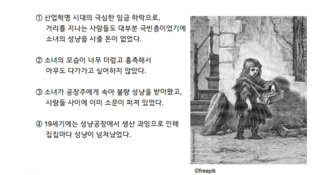 ① 산업혁명 시대의 극심한 임금 하락으로, 거리를 지나는 사람들도 대부분 극빈층이었기에 소녀의 성냥을 사줄 돈이 없었다. <br />② 소녀의 모습이 너무 더럽고 흉측해서 아무도 다가가고 싶어 하지 않았다. <br />③ 소녀가 공장주에게 속아 불량 성냥을 받아왔고, 사람들 사이에 이미 소문이 퍼져 있었다. <br />④ 19세기에는 성냥공장에서 생산 과잉으로 인해 집집마다 성냥이 넘쳐났었다.