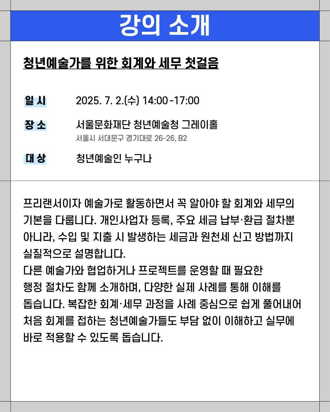 ### **강의 소개**
**청년예술가를 위한 회계와 세무 첫걸음**
* **일시**
2025\. 7. 2.(수) 14:00\~17:00
* **장소**
서울문화재단 청년예술청 그레이홀
서울시 서대문구 경기대로 26-26, B2
* **대상**
청년예술인 누구나
---
프리랜서이자 예술가로 활동하면서 꼭 알아야 할 회계와 세무의 기본을 다룹니다. 개인사업자 등록, 주요 세금 납부·환급 절차뿐 아니라, 수입 및 지출 시 발생하는 세금과 원천세 신고 방법까지 실질적으로 설명합니다.
다른 예술가와 협업하거나 프로젝트를 운영할 때 필요한 행정 절차도 함께 소개하며, 다양한 실제 사례를 통해 이해를 돕습니다. 복잡한 회계·세무 과정을 사례 중심으로 쉽게 풀어내어 처음 회계를 접하는 청년예술가들도 부담 없이 이해하고 실무에 바로 적용할 수 있도록 돕습니다.