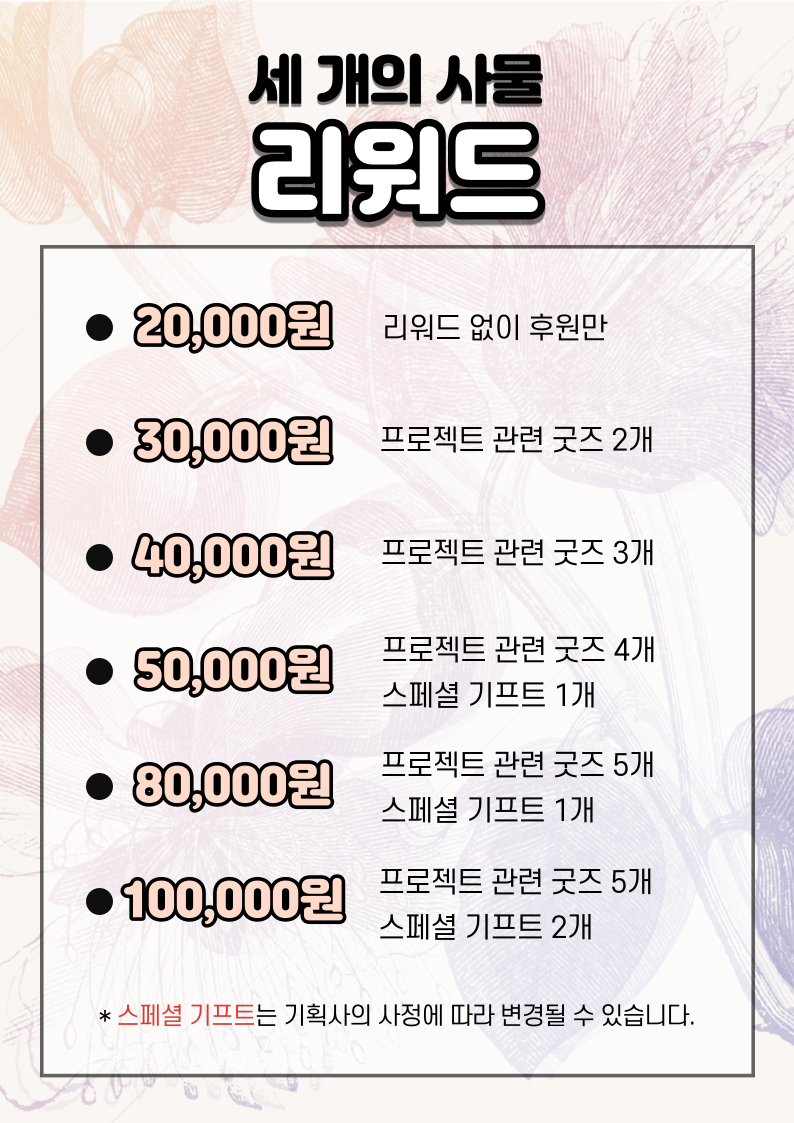 세개의 사물 리워드 2만원 리워드 없이 후원만, 3마원 프로젝트 관련 굿즈 2개, 4만원 프로젝트 관련 굿즈 3개, 5만원 프로젝트 관련 굿즈 4개와 스페셜 기프트 1개, 8만원 프로젝트 관련 굿즈 5개와 스페셜 기프트 1개, 10만원 프로젝트 관련 굿즈 5개와 스페셜 기프트 2개. 스페셜 기프트는 기획사의 사정에 따라 변경될 수 있습니다.