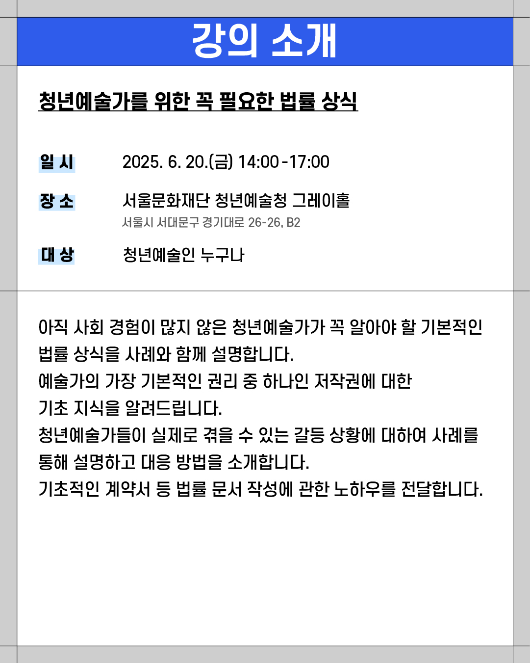 ### 강의 소개

**청년예술가를 위한 꼭 필요한 법률 상식**

* **일시**: 2025. 6. 20.(금) 14:00\~17:00
* **장소**: 서울문화재단 청년예술청 그레이홀
  서울시 서대문구 경기대로 26-26, B2
* **대상**: 청년예술인 누구나

---

아직 사회 경험이 많지 않은 청년예술가가 꼭 알아야 할 기본적인 법률 상식을 사례와 함께 설명합니다.
예술가의 가장 기본적인 권리 중 하나인 저작권에 대한 기초 지식을 알려드립니다.
청년예술가들이 실제로 겪을 수 있는 갈등 상황에 대하여 사례를 통해 설명하고 대응 방법을 소개합니다.
기초적인 계약서 등 법률 문서 작성에 관한 노하우를 전달합니다.
