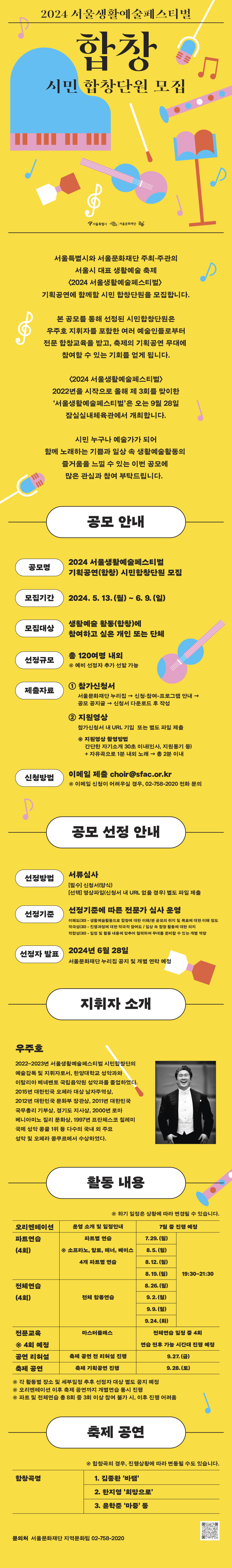 공모 안내  공모명 2024 서울생활예술페스티벌 기획공연(합창) 시민합창단원 모집  모집기간 2024. 5. 13.(월)~6. 9.(일)  모집대상 생활예술 활동(합창)에 참여하고 싶은 개인 또는 단체  선정규모 총 120명 내외 ※ 예비 선정자 추가 선발 가능  제출자료  - 참가신청서 : 서울문화재단 누리집 공모 공지글 → 신청서 다운로드 후 작성  - 지원영상 : 참가신청서 내 URL 기입 또는 별도 파일 제출  * 지원영상 촬영방법  - 간단한 자기소개 30초 이내(인사, 지원동기 등) + 자유곡으로 1분 내외 노래 → 총 2분 이내  신청방법 이메일 제출 choir@sfac.or.kr   ※ 이메일 신청이 어려우실 경우, 02-758-2020 전화 문의     공모 선정 안내  선정방법 서류심사  선정기준 *아래 선정기준에 따른 전문가 심사 운영  이해도(30)-생활예술활동으로 합창에 대한 이해/본 공모의 취지 및 목표에 대한 이해 정도  적극성(30)-진행과정에 대한 적극적 참여도 / 일상 속 합창 활동에 대한 의지  적합성(30)-일정 및 활동 내용에 맞추어 협력하여 무대를 준비할 수 있는 개별 역량  선정자 발표 2024년 6월 28일     활동 내용  - 오리엔테이션, 파트연습, 전체연습, 전문교육, 공연 리허설 및 축제 공연    지휘자 : 우주호  축제 공연 : 2024년 9월 28일(토), 잠실실내체육관  합창곡명 : 김종환 ‘바램’, 한지영 ‘희망으로’. 윤학준 ‘마중’ 등     문의처  서울문화재단 지역문화팀 02-758-2020