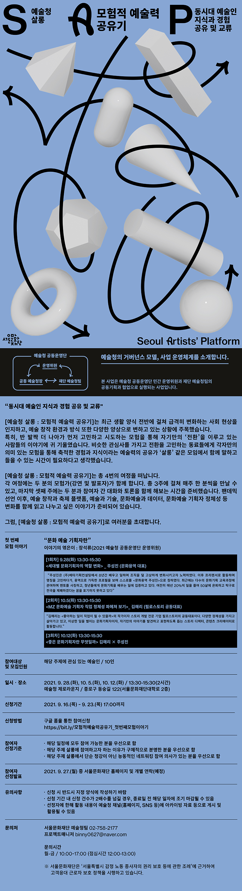 SAP
예술청 살롱
모험적 예술력 공유기
동시대 예술인 지식과 경험
유 및 교류
Seoul Artists' Platform
예술청 공동운영단
'예술청의 거버넌스 모델, 사업 운영체계를 소개합니다.
운영위원
공동 예술청장
→ 재단 예술청팀
본 사업은 예술청 공동운영단 민간 운영위원과 재단 예술청팀의 공동기획과 협업으로 실행되는 사업입니다.
동시대 예술인 지식과 경험 공유 및 교류
[예술청 살롱 : 모험적 예술력 공유기]는 최근 생활 양식 전반에 걸쳐 급격히 변화하는 사회 현상을 인지하고, 예술 창작 환경과 방식 또한 다양한 양상으로 변하고 있는 상황에 주목했습니다. 특히, 반 발짝 더 나아가 먼저 고민하고 시도하는 모험을 통해 자기만의 ‘전환’을 이루고 있는 사람들의 이야기에 귀 기울였습니다. 비슷한 관심사를 가지고 전환을 고민하는 동료들에게 각자만의 의미 있는 모험을 통해 축적한 경험과 지식이라는 예술력의 공유가 '살롱' 같은 모임에서 함께 말하고 들을 수 있는 시간이 필요하다고 생각했습니다.
[예술청 살롱 : 모험적 예술력 공유기]는 총 4번의 여정을 떠납니다. 각 여정에는 두 분의 모험가(강연 및 발표자)가 함께 합니다. 총 3주에 걸쳐 매주 한 분씩을 만날 수 있고, 마지막 셋째 주에는 두 분과 참여자 간 대화와 토론을 함께 해보는 시간을 준비했습니다. 팬데믹 선언 이후, 예술 창작과 축제 플랫폼, 예술과 기술, 문화예술과 데이터, 문화예술 기획자 정체성 등 변화를 함께 읽고 나누고 싶은 이야기가 준비되어 있습니다.
그럼, [예술청 살롱 : 모험적 예술력 공유기]로 여러분을 초대합니다.
첫 번째 모험 이야기
문화 예술 기획자란 이야기의 엮은이 : 장석류(2021 예술청 공동운영단 운영위원)
[1회차] 9.28(화) 13:30-15:30 | 세대별 문화기획자의 역할 변화 주성진 (문화용역 대표)
주성진은 (주)메타기획컨설팅에서 8년간 배우고 일하며 조직을 덜 고상하게 변화시키고자 노력하였다. 이후 프리랜서로 활동하며 명칭을 고민하다가, 용역으로 가득한 프로필을 보며 스스로를 문화용역 주성진으로 칭하였다. 최근에는 다수의 문화기획 교육과정에 관여하며 멘토를 사칭하고, 청년들에게 문화기획을 배우는 일에 집중하고 있다. 여전히 매년 20%씩 일을 줄여 50살에 은퇴하고 탁구로 전국을 제패하겠다는 꿈을 포기하지 못하고 있다
[2회차] 10.5(화) 13:30-15:30 <MZ 문화예술 기획자 직업 정체성 파헤쳐 보기> 김해리 (필로스토리 공동대표)
김해리는 좋아하는 일이 직업이 될 수 있을까>의 작가이자 스토리 개발 전문 기업 필로스토리의 공동대표이다. 다양한 정체성을 가지고 살아가고 있고, 이상한 일을 벌이는 문화기획자이자, 자기만의 이야기를 발견하고 표현하도록 돕는 스토리 디렉터, 콘텐츠 크리에이터로 활동합니다.
[3회차] 10.12(화) 13:30-15:30 <좋은 문화기획자란 무엇일까> 김해리 X 주성진
참여대상 및 모집인원
| 해당 주제에 관심 있는 예술인 / 10인
일시·장소
2021. 9. 28.(화), 10. 5.(화), 10. 12.(화) / 13:30-15:30(2시간) 예술청 제로라운지 / 종로구 동숭길 122(서울문화재단대학로 2층)
신청기간
| 2021. 9. 16.(목) ~ 9. 23.(목) 17:00까지
신청방법
구글 폼을 통한 참여신청 https://bit.ly/모험적예술력공유기 첫번째모험이야기
참여자 선정기준
1. 해당 일정에 모두 참여 가능한 분을 우선으로 함 · 해당 주제 살롱에 참여하고자 하는 이유가 구체적으로 분명한 분을 우선으로 함 · 해당 주제 살롱에서 단순 청강이 아닌 능동적인 네트워킹 참여 의사가 있는 분을 우선으로 함
참여자 선정발표
2021. 9. 27.(월) 중 서울문화재단 홈페이지 및 개별 연락(예정))
유의사항
？ 신청 시 반드시 지정 양식에 작성하기 바람 · 신청 기간 내 신청 건수가 2배수를 넘길 경우, 종료일 전 해당 일자에 조기 마감될 수 있음 · 선정자에 한해 활동 내용이 예술청 채널(홈페이지, SNS 등)에 아카이빙 자료 등으로 게시 및 활용될 수 있음
문의처
서울문화재단 예술청팀 02-758-2177 프로젝트매니저 binny0627@naver.com
문의시간 월-금 / 10:00~17:00 (점심시간 12:00-13:00)
※ 서울문화재단은 ‘서울특별시 감정 노동 종사자의 권리 보호 등에 관한 조례'에 근거하여 고객응대 근로자 보호 정책을 시행하고 있습니다.
