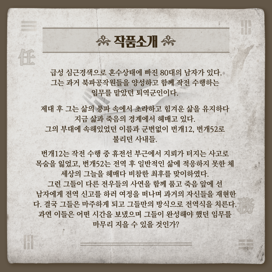 공연 작품 임무 소개 입니다. 급성 심근경색으로 혼수상태에 빠진 80대의 남자가 있다. 그는 과거 북파공작원들을 양성하고 함께 작전 수행하는 임무를 맡았던 퇴역군인이다. 제대 후 그는 삶의 풍파 속에서 초라하고 힘겨운 삶을 유지하다 지금 삶과 죽음의 경계에서 헤매고 있다. 이들은 어떤 시간을 보냈으며 그들이 완성해야 했던 임무를 마무리 지을 수 있을 것인가