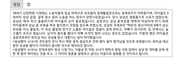 정답은 ② 해설은 다음과 같다.<br />
19세기 산업혁명 시대에는 노동자들의 임금 하락으로 부모들의 경제활동만으로는 생계유지가 어려웠기에, 아이들은 3세부터 성냥 공장, 굴뚝 청소 등의 노동을 하는 경우가 당연시되었습니다. 당시 성냥은 생필품으로 수요가 많았는데, 성냥은 매우 작고 촘촘하기에 아이들의 손이 필요했습니다. 공장주는 성냥 끝부분을 예쁘게 마감하게 하기 위해 아이들에게 성냥 끝 부분을 혀로 핥으면서 모양을 잡도록 하였는데, 성냥의 주재료인 ‘백린’은 청산가리의 5배가 넘는 독성을 지닌 물질로, 이 독성 물질에 장기간 노출된 아이들은 얼굴이 검게 변하고, 턱뼈가 괴사되며, 입 안에서는 늘 고름이 흐르곤 했습니다. 심지어 충치를 뽑다가 턱뼈 조각이 딸려 나오는 경우도 있었습니다. 이렇게 병든 아이들은 공장주로부터 퇴직금 대신 성냥을 받고 내쫓기는 일이 허다했습니다.
<성냥팔이 소녀>의 주인공인 안나 역시 백린 중독 증상으로 인해 병이 들어 쫓겨났을 것으로 추정됩니다. 퇴직금 대신 받은 성냥을 팔다가 거리에서 동사한 것으로 해석되곤 합니다.
<성냥팔이 소녀>는 안데르센이 청년 시절 어느 겨울날 한 어린 소녀가 덴마크 왕립 극장 앞에서 성냥 한 개비를 손에 꼭 쥔 채 얼어 죽어있는 것을 보고, 그 아이의 영혼을 달래주고 싶다는 마음으로 동화를 쓴 것이라고 합니다.