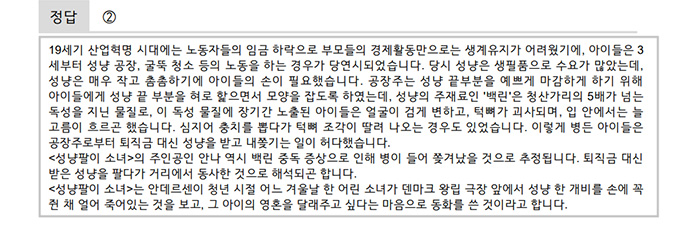 정답은 ② 해설은 다음과 같다.<br />
        19세기 산업혁명 시대에는 노동자들의 임금 하락으로 부모들의 경제활동만으로는 생계유지가 어려웠기에, 아이들은 3세부터 성냥 공장, 굴뚝 청소 등의 노동을 하는 경우가 당연시되었습니다. 당시 성냥은 생필품으로 수요가 많았는데, 성냥은 매우 작고 촘촘하기에 아이들의 손이 필요했습니다. 공장주는 성냥 끝부분을 예쁘게 마감하게 하기 위해 아이들에게 성냥 끝 부분을 혀로 핥으면서 모양을 잡도록 하였는데, 성냥의 주재료인 ‘백린’은 청산가리의 5배가 넘는 독성을 지닌 물질로, 이 독성 물질에 장기간 노출된 아이들은 얼굴이 검게 변하고, 턱뼈가 괴사되며, 입 안에서는 늘 고름이 흐르곤 했습니다. 심지어 충치를 뽑다가 턱뼈 조각이 딸려 나오는 경우도 있었습니다. 이렇게 병든 아이들은 공장주로부터 퇴직금 대신 성냥을 받고 내쫓기는 일이 허다했습니다.
        <성냥팔이 소녀>의 주인공인 안나 역시 백린 중독 증상으로 인해 병이 들어 쫓겨났을 것으로 추정됩니다. 퇴직금 대신 받은 성냥을 팔다가 거리에서 동사한 것으로 해석되곤 합니다.
        <성냥팔이 소녀>는 안데르센이 청년 시절 어느 겨울날 한 어린 소녀가 덴마크 왕립 극장 앞에서 성냥 한 개비를 손에 꼭 쥔 채 얼어 죽어있는 것을 보고, 그 아이의 영혼을 달래주고 싶다는 마음으로 동화를 쓴 것이라고 합니다.