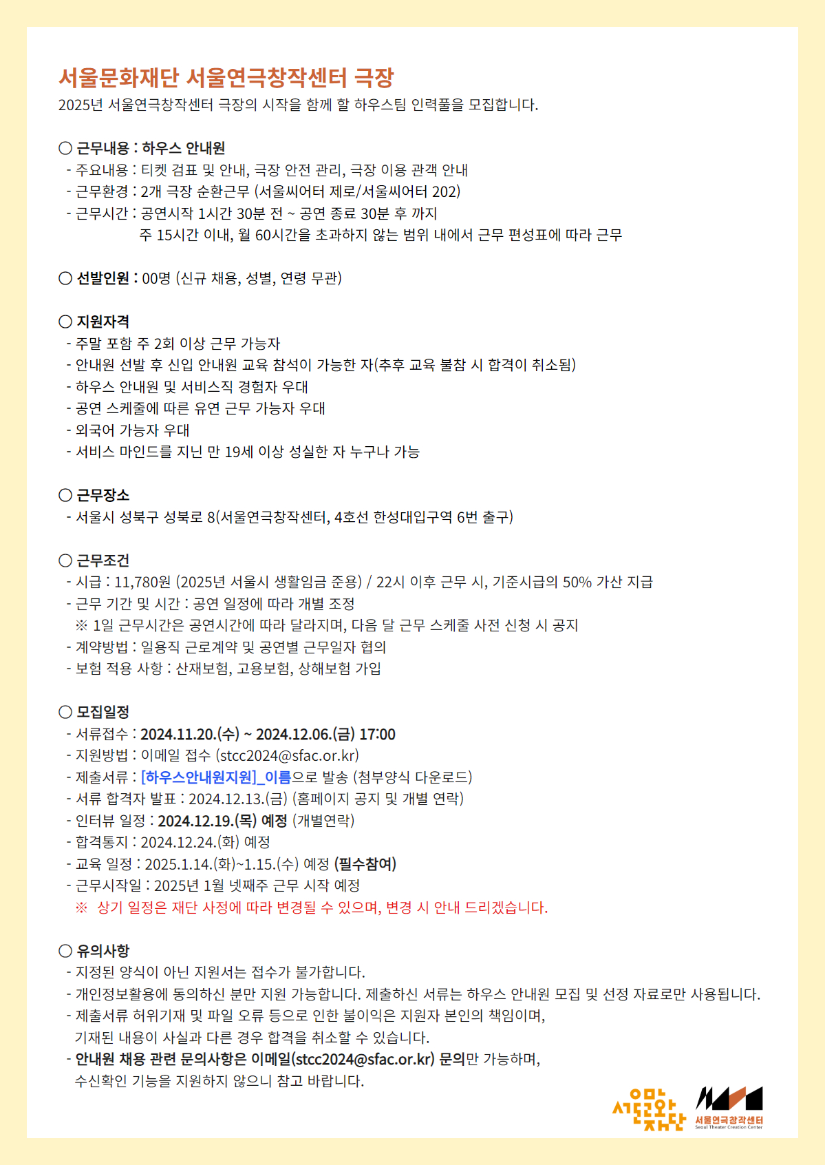 서울문화재단 서울연극창작센터 극장  2025년 서울연극창작센터 극장의 시작을 함께 할 하우스팀 인력풀을 모집합니다.     ○ 근무내용 : 하우스 안내원   - 주요내용 : 티켓 검표 및 안내, 극장 안전 관리, 극장 이용 관객 안내   - 근무환경 : 2개 극장 순환근무 (서울씨어터 제로/서울씨어터 202)   - 근무시간 : 공연시작 1시간 30분 전 ~ 공연 종료 30분 후 까지                 주 15시간 이내, 월 60시간을 초과하지 않는 범위 내에서 근무 편성표에 따라 근무     ○ 선발인원 : 00명 (신규 채용, 성별, 연령 무관)     ○ 지원자격   - 안내원 선발 후 신입 안내원 교육 참석이 가능한 자(추후 교육 불참 시 합격이 취소됨)   - 주말 포함 주 2회 이상 근무 가능자 우대   - 하우스 안내원 및 서비스직 경험자 우대   - 공연 스케줄에 따른 유연 근무 가능자 우대   - 외국어 가능자 우대   - 서비스 마인드를 지닌 만 19세 이상 성실한 자 누구나 가능     ○ 근무장소   - 서울시 성북구 성북로 8(서울연극창작센터, 4호선 한성대입구역 6번 출구)     ○ 근무조건   - 시급 : 11,780원 (2025년 서울시 생활임금 준용) / 22시 이후 근무 시, 기준시급의 50% 가산 지급   - 근무 기간 및 시간 : 공연 일정에 따라 개별 조정     ※ 1일 근무시간은 공연시간에 따라 달라지며, 다음 달 근무 스케줄 사전 신청 시 공지   - 계약방법 : 일용직 근로계약 및 공연별 근무일자 협의   - 보험 적용 사항 : 산재보험, 고용보험, 상해보험 가입     ○ 모집일정   - 서류접수 : 2024.11.20.(수) ~ 2024.12.06.(금) 17:00   - 지원방법 : 이메일 접수 (stcc2024@sfac.or.kr)   - 제출서류 : [하우스안내원지원]_이름으로 발송 (첨부양식 다운로드)   - 서류 합격자 발표 : 2024.12.13.(금) (홈페이지 공지 및 개별 연락)   - 인터뷰 일정 : 2024.12.19.(목) 예정 (개별연락)   - 합격통지 : 2024.12.24.(화) 예정   - 교육 일정 : 2025.1.14.(화)~1.15.(수) 예정 (필수참여)   - 근무시작일 : 2025년 1월 넷째주 근무 시작 예정     ※ 상기 일정은 재단 사정에 따라 변경될 수 있으며, 변경 시 안내 드리겠습니다.     ○ 유의사항   - 지정된 양식이 아닌 지원서는 접수가 불가합니다.   - 개인정보활용에 동의하신 분만 지원 가능합니다.제출하신 서류는 하우스 안내원 모집 및 선정 자료로만 사용됩니다.   - 제출서류 허위기재 및 파일 오류 등으로 인한 불이익은 지원자 본인의 책임이며,     기재된 내용이 사실과 다른 경우 합격을 취소할 수 있습니다.   - 안내원 채용 관련 문의사항은 이메일(stcc2024@sfac.or.kr) 문의만 가능하며,     수신확인 기능을 지원하지 않으니 참고 바랍니다.