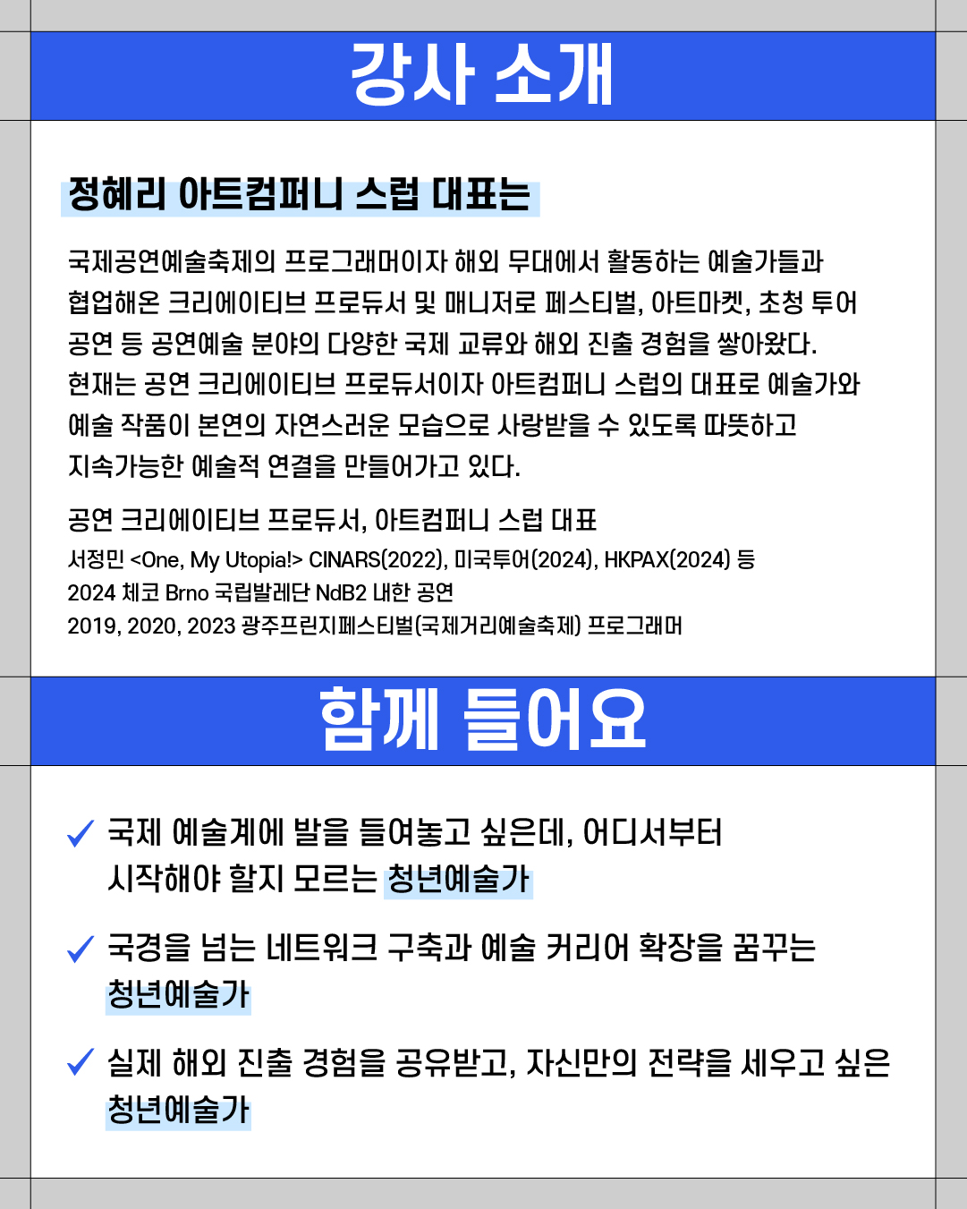### 강사 소개
**정혜리 아트컴퍼니 스렙 대표는**
국제공연예술축제의 프로그래머이자 해외 무대에서 활동하는 예술가들과
협업해온 크리에이티브 프로듀서 및 매니저로 페스티벌, 아트마켓, 초청 투어
공연 등 공연예술 분야의 다양한 국제 교류와 해외 진출 경험을 쌓아왔다.
현재는 공연 크리에이티브 프로듀서이자 아트컴퍼니 스렙의 대표로 예술가와
예술 작품이 본연의 자연스러운 모습으로 사랑받을 수 있도록 따뜻하고
지속가능한 예술적 연결을 만들어가고 있다.
**공연 크리에이티브 프로듀서, 아트컴퍼니 스렙 대표**
서정민 \<One, My Utopia> CINARS(2022), 미국투어(2024), HKPAX(2024) 등
2024 체코 Brno 국립발레단 NdB2 내한 공연
2019, 2020, 2023 광주프린지페스티벌(국제거리예술축제) 프로그래머
---
### 함께 들어요
✔ 국제 예술계에 발을 들여놓고 싶은데, 어디서부터
시작해야 할지 모르는 **청년예술가**
✔ 국경을 넘는 네트워크 구축과 예술 커리어 확장을 꿈꾸는
**청년예술가**
✔ 실제 해외 진출 경험을 공유받고, 자신만의 전략을 세우고 싶은
**청년예술가**