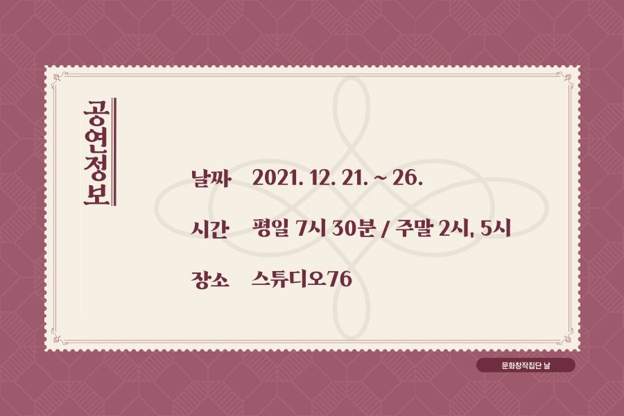 공연정보 안내 입니다. 공연은 2021년 12월 21일에서 26일 연말에 진행 됩니다. 평일 7시 30분 공연으로 1회 진행되고, 주말은 2시, 5시 공연으로 2회 진행 됩니다. 공연은 대학로에 위치한 스튜디오76에서 진행 됩니다.