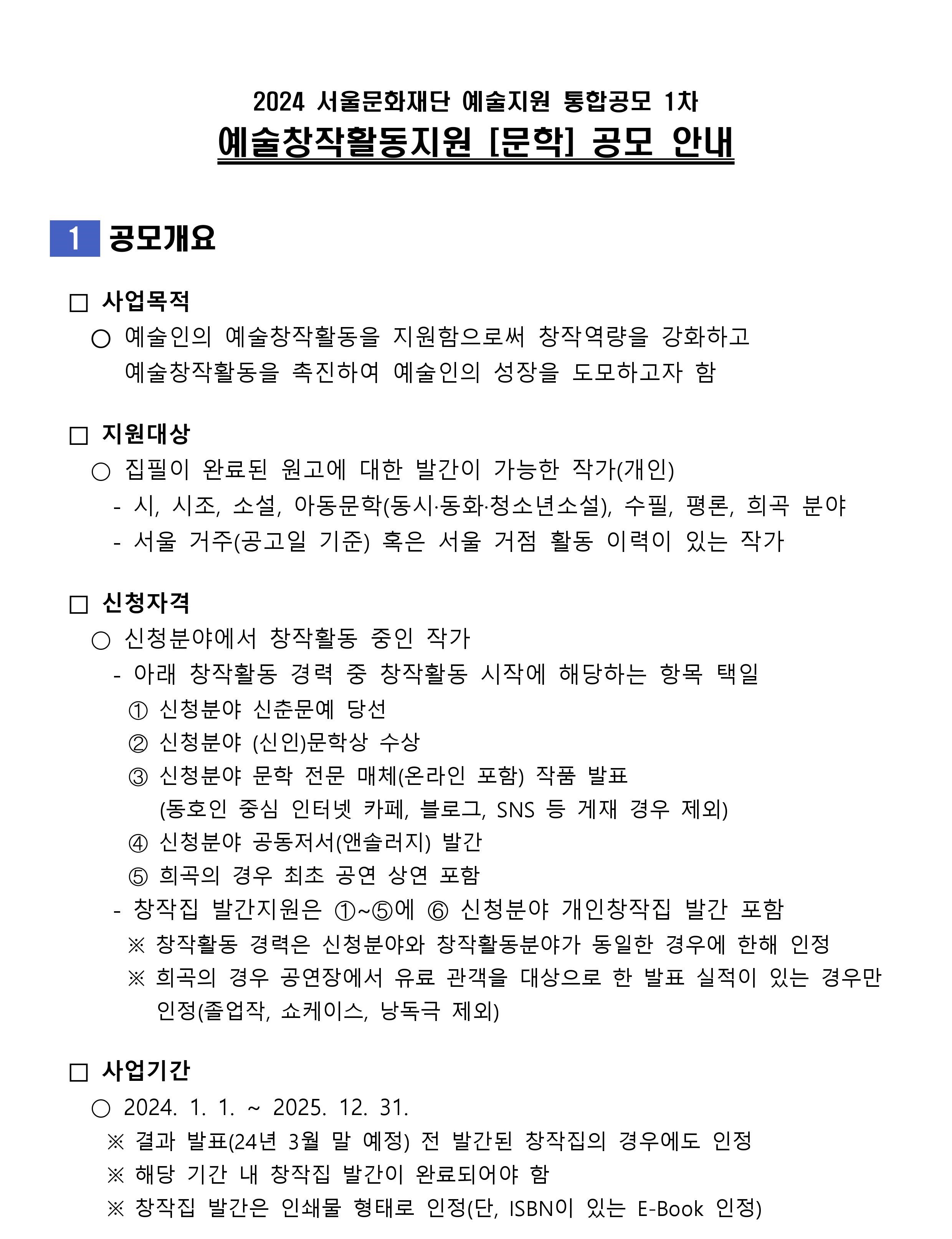 2024 서울문화재단 예술지원 통합공모 1차 예술창작활동지원 [문학] 공모 안내 1 공모개요 사업목적 2024 서울문화재단 예술지원 통합공모 1차 예술창작활동지원 [문학] 공모 안내 ○ 예술인의 예술창작활동을 지원함으로써 창작역량을 강화하고 예술창작활동을 촉진하여 예술인의 성장을 도모하고자 함 □지원대상 ○ 집필이 완료된 원고에 대한 발간이 가능한 작가(개인) - 시, 시조, 소설, 아동문학(동시·동화·청소년소설), 수필, 평론, 희곡 분야 - 서울 거주(공고일 기준) 혹은 서울 거점 활동 이력이 있는 작가 신청자격 신청분야에서 창작활동 중인 작가 - - 아래 창작활동 경력 중 창작활동 시작에 해당하는 항목 택일 ① 신청분야 신춘문예 당선 ② 신청분야 (신인문학상 수상 ③ 신청분야 문학 전문 매체(온라인 포함) 작품 발표 (동호인 중심 인터넷 카페, 블로그, SNS 등 게재 경우 제외) ④ 신청분야 공동저서(앤솔러지) 발간 ⑤ 희곡의 경우 최초 공연 상연 포함 창작집 발간지원은 ①~⑤에 ⑥ 신청분야 개인창작집 발간 포함 ※ 창작활동 경력은 신청분야와 창작활동분야가 동일한 경우에 한해 인정 ※ 희곡의 경우 공연장에서 유료 관객을 대상으로 한 발표 실적이 있는 경우만 사업기간 인정(졸업작, 쇼케이스, 낭독극 제외) 2024. 1. 1. ~ 2025. 12. 31. ※ 결과 발표(24년 3월 말 예정) 전 발간된 창작집의 경우에도 인정 ※ 해당 기간 내 창작집 발간이 완료되어야 함 ※ 창작집 발간은 인쇄물 형태로 인정(단, ISBN이 있는 E-Book 인정)