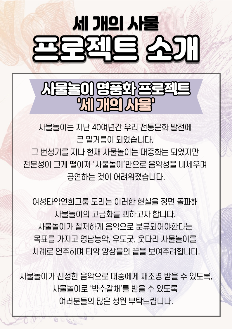 여성타악연희그룹 도리는 사물놀이의 고급화를 꾀하고자 합니다. 사물놀이가 철저하게 음악으로 분류되어야한다는 목표를 가지고 영남, 호남, 웃다리 사물놀이를 차례로 연주하며 타악 앙상블의 끝을 보여주어, ‘세 개의 사물’이라는 공연이 사물놀이의 새로운 도약을 위한 출발점으로 자리매김 하게 할 것입니다.