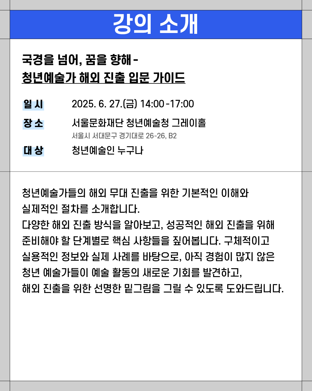 ### 강의 소개
**국경을 넘어, 꿈을 향해 - 청년예술가 해외 진출 입문 가이드**
* **일시**: 2025. 6. 27.(금) 14:00\~17:00
* **장소**: 서울문화재단 청년예술청 그레이홀
(서울시 서대문구 경기대로 26-26, B2)
* **대상**: 청년예술인 누구나
---
청년예술가들의 해외 무대 진출을 위한 기본적인 이해와
실제적인 절차를 소개합니다.
다양한 해외 진출 방식을 알아보고, 성공적인 해외 진출을 위해
준비해야 할 단계별로 핵심 사항들을 짚어봅니다. 구체적이고
실용적인 정보와 실제 사례를 바탕으로, 아직 경험이 많지 않은
청년 예술가들이 예술 활동의 새로운 기회를 발견하고,
해외 진출을 위한 선명한 밑그림을 그릴 수 있도록 도와드립니다.