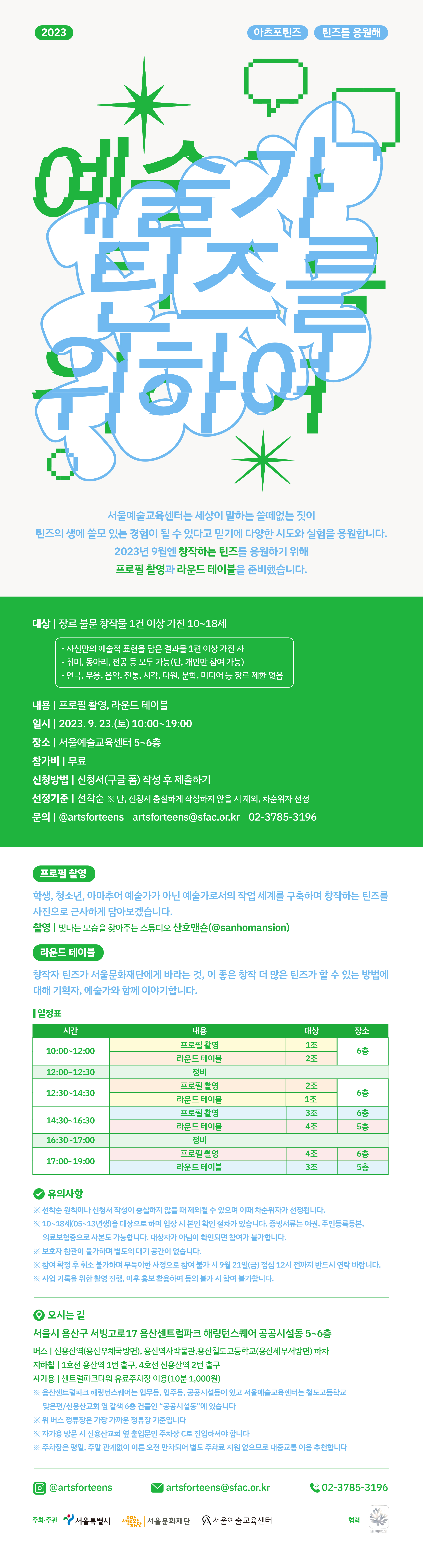 세상이 말하는 쓸떼 없는 짓은 틴즈의 생에 쓸모 있는 경험이 될 수 있기에 틴즈를응원해를 준비했습니다. 첫번째 시리즈 예술가 틴즈를 위하여!는 2023년 9월 23일 토요일 10~19시까지 서울예술교육센터에서 10~18세(05~13년생) 대상 프로필 촬영과 라운드 테이블을 진행합니다. 궁금한 점 있으시면 02-3785-3196 연락주세요.