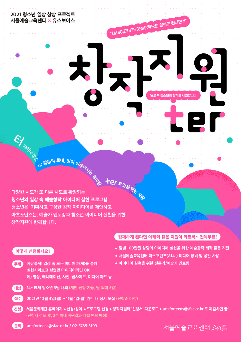 2021 청소년 일상 상상 프로젝트 서울예술교육센터 X 유스보이스
"내 아이디어가! 예술창작으로 실현이 된다면?!"
창자지원
일상속 청소년의 창작을 지원합니다.
| 자리나 장소
향동의 토대, 일이 이
이루어지는 밑바
ter 무엇을 하는
을 하는 사람
다양한 시도가 또 다른 시도로 확장되는 청소년의 일상 속 예술창작 아이디어 실현 프로그램 청소년은, 기획하고 구상한 창작 아이디어를 제안하고 아츠포틴즈는, 예술가 멘토링과 청소년 아이디어 실현을 위한 창작지원에 함께합니다.
함께하게 된다면 아래와 같은 지원이 와르륵~ 전액무료!!
？ 팀별 100만원 상당의 아이디어 실현을 위한 예술창작·제작 물품 지원 어떻게 신청하나요? |
？ 서울예술교육센터 아츠포틴즈(A145) 미디어 장비 및 공간 사용 주제 자유롭게! 일상 속 모든 미디어 (매체)를 통해
● 아이디어 실현을 위한 전문가/예술가 멘토링 실현시켜보고 싶었던 아이디어라면 OK! 예) 영상, 애니메이션, 사진, 웹사이트, 미디어 아트 등
대상) | 14~19세 청소년 5팀 내외 (개인 신청 가능, 팀 최대 5명)
접수
| 2021년 10월 4일(월) ~ 11월 1일(월) 기간 내 상시 모집 (선착순 마감)
신청
서울문화재단 홈페이지 ▶ 신청/참여 프로그램 신청 ▶ 창작지원터 신청서' 다운로드 - artsforteens@sfac.or.kr 로 제출하면 끝! (신청서 검토 후, 2주 이내 지원결과 개별 연락 예정)
artsforteens@sfac.or.kr / 02-3785-3199
서울예술교육센터
